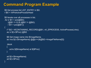 Command Program Example $$ Get process list LIST_ENTRY in $t0. r $t0 = nt!PsActiveProcessHead $$ Iterate over all processes in list. .for (r $t1 = poi(@$t0); (@$t1 != 0) & (@$t1 != @$t0); r $t1 = poi(@$t1)) { r? $t2 = #CONTAINING_RECORD(@$t1, nt!_EPROCESS, ActiveProcessLinks); as /x ${/v:$Proc} @$t2 $$ Get image name into $ImageName. as /ma ${/v:$ImageName} @@c++(&@$t2->ImageFileName[0]) .block { .echo ${$ImageName} at ${$Proc} } ad ${/v:$ImageName} ad ${/v:$Proc} } 