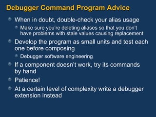 Debugger Command Program Advice When in doubt, double-check your alias usage Make sure you’re deleting aliases so that you don’t have problems with stale values causing replacement Develop the program as small units and test each one before composing Debugger software engineering If a component doesn’t work, try its commands  by hand Patience! At a certain level of complexity write a debugger extension instead 