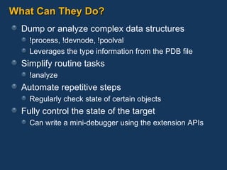 What Can They Do? Dump or analyze complex data structures !process, !devnode, !poolval Leverages the type information from the PDB file Simplify routine tasks !analyze Automate repetitive steps Regularly check state of certain objects Fully control the state of the target Can write a mini-debugger using the extension APIs 