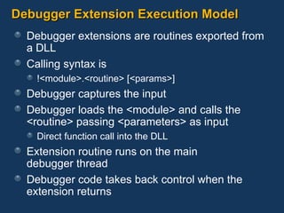 Debugger Extension Execution Model Debugger extensions are routines exported from a DLL Calling syntax is  !<module>.<routine> [<params>] Debugger captures the input Debugger loads the <module> and calls the <routine> passing <parameters> as input Direct function call into the DLL Extension routine runs on the main  debugger thread Debugger code takes back control when the extension returns 