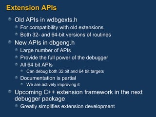 Extension APIs Old APIs in wdbgexts.h For compatibility with old extensions Both 32- and 64-bit versions of routines New APIs in dbgeng.h Large number of APIs Provide the full power of the debugger All 64 bit APIs Can debug both 32 bit and 64 bit targets Documentation is partial We are actively improving it Upcoming C++ extension framework in the next debugger package Greatly simplifies extension development 