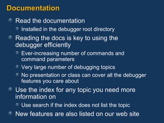 Documentation Read the documentation Installed in the debugger root directory Reading the docs is key to using the  debugger efficiently Ever-increasing number of commands and  command parameters Very large number of debugging topics No presentation or class can cover all the debugger features you care about Use the index for any topic you need more information on Use search if the index does not list the topic New features are also listed on our web site 