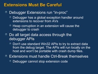 Extensions Must Be Careful Debugger Extensions run “in-proc” Debugger has a global exception handler around extensions to recover from AVs Heap corruption in an extension will cause the debugger to crash Do all target data access through the  debugger APIs Don't use standard Win32 APIs to try to extract data from the debug target. The APIs will run locally on the host and won't be portable with crash dump files. Extensions must handle Ctrl-Break themselves Debugger cannot stop extension code 