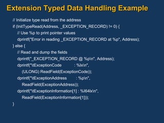 Extension Typed Data Handling Example // Initialize type read from the address if (InitTypeRead(Address, _EXCEPTION_RECORD) != 0) { // Use %p to print pointer values dprintf("Error in reading _EXCEPTION_RECORD at %p", Address); } else { // Read and dump the fields dprintf("_EXCEPTION_RECORD @ %p\n", Address); dprintf("\tExceptionCode  : %lx\n", (ULONG) ReadField(ExceptionCode)); dprintf("\tExceptionAddress  : %p\n", ReadField(ExceptionAddress)); dprintf("\tExceptionInformation[1] : %I64lx\n", ReadField(ExceptionInformation[1])); } 