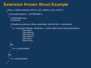 Extension Known Struct Example if (Flag == DEBUG_KNOWN_STRUCT_GET_SINGLE_LINE_OUTPUT) { if (!strcmp(StructName, “_SYSTEMTIME”)) { SYSTEMTIME Data; ULONG Ret; if (ReadMemory(Address, &Data, sizeof(Data), &Ret) && Ret == sizeof(Data)) { Hr = StringCbPrintf(Buffer, *BufferSize, " { %02ld:%02ld:%02ld %02ld/%02ld/%04ld }", Data.wHour, Data.wMinute, Data.wSecond, Data.wMonth, Data.wDay, Data.wYear); } else { Hr = E_INVALIDARG; } } else { Hr = E_INVALIDARG; } } 