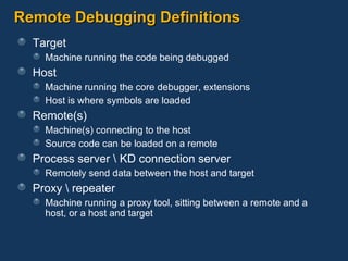 Remote Debugging Definitions Target Machine running the code being debugged Host Machine running the core debugger, extensions Host is where symbols are loaded Remote(s) Machine(s) connecting to the host Source code can be loaded on a remote Process server \ KD connection server Remotely send data between the host and target Proxy \ repeater Machine running a proxy tool, sitting between a remote and a host, or a host and target 