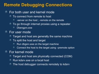 Remote Debugging Connections For both user and kernel mode To connect from remote to host -server on the host ; -remote on the remote To go through internet proxies using a repeater Dbengprx.exe For user mode  Target and host are generally the same machine To split the host and target Run dbgsrv.exe on the target machine Connect the host to the target using –premote option For kernel mode Target and host are physically connected (COM) Run kdsrv.exe on a local host The host debugger connects remotely to kdsrv 