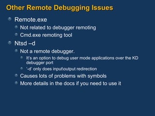 Other Remote Debugging Issues Remote.exe Not related to debugger remoting Cmd.exe remoting tool Ntsd –d Not a remote debugger.  It’s an option to debug user mode applications over the KD debugger port ‘ -d’ only does input\output redirection Causes lots of problems with symbols More details in the docs if you need to use it 