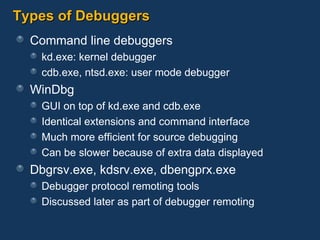 Types of Debuggers Command line debuggers kd.exe: kernel debugger cdb.exe, ntsd.exe: user mode debugger WinDbg GUI on top of kd.exe and cdb.exe Identical extensions and command interface Much more efficient for source debugging Can be slower because of extra data displayed Dbgrsv.exe, kdsrv.exe, dbengprx.exe Debugger protocol remoting tools Discussed later as part of debugger remoting 