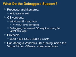 What Do the Debuggers Support? Processor architectures: x86, Itanium, x64 OS versions: Windows NT 4 and later No Win9x kernel debugging Debugging the newest OS requires using the  latest debugger Protocols COM, 1394, EXDI, USB 2.0 in beta Can debug a Windows OS running inside the Virtual PC or VMware virtual machines 