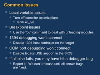Common Issues Local variable issues Turn off compiler optimizations razzle no_opt Breakpoint issues Use the “bu” command to deal with unloading modules 1394 debugging won’t connect Disable 1394 host controller on the target COM port debugging won’t connect Disable legacy USB support in the BIOS If all else fails, you may have hit a debugger bug Report it!  We don’t release until all known bugs  are fixed. 
