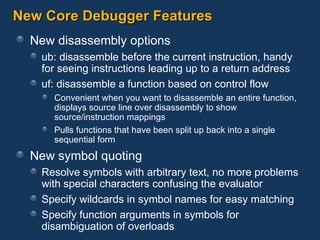 New Core Debugger Features New disassembly options ub: disassemble before the current instruction, handy for seeing instructions leading up to a return address uf: disassemble a function based on control flow Convenient when you want to disassemble an entire function, displays source line over disassembly to show source/instruction mappings Pulls functions that have been split up back into a single sequential form New symbol quoting Resolve symbols with arbitrary text, no more problems with special characters confusing the evaluator Specify wildcards in symbol names for easy matching Specify function arguments in symbols for disambiguation of overloads 