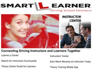 Connecting Driving Instructors and Learners Together
Learner,s Center
Search for Instructors Countrywide
Theory Center Guide for Learners
Instructors' Center
Earn More! Become an Instructor Today
Theory Training Mobile App
 