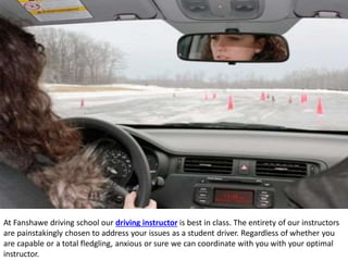 At Fanshawe driving school our driving instructor is best in class. The entirety of our instructors
are painstakingly chosen to address your issues as a student driver. Regardless of whether you
are capable or a total fledgling, anxious or sure we can coordinate with you with your optimal
instructor.
 