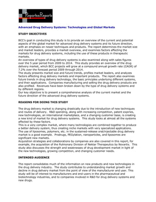 Advanced Drug Delivery Systems: Technologies and Global Markets

STUDY OBJECTIVES

BCC’s goal in conducting this study is to provide an overview of the current and potential
aspects of the global market for advanced drug delivery systems and its future direction,
with an emphasis on newer techniques and products. The report determines the market size
and market leaders, provides a market overview, and examines factors affecting the
markets for drug delivery systems, including the use of these products in therapeutic
markets.
An overview of types of drug delivery systems is also examined along with sales figures
over the 5 year period from 2009 to 2014. This study provides an overview of the drug
delivery market, which BCC projects will grow at a compound annual growth rate (CAGR) of
7.2% over the forecast period 2009 through 2014.
The study presents market size and future trends, profiles market leaders, and analyzes
factors affecting drug delivery markets and important products. The report also examines
future trends in drug delivery technology, the basic principles underlying different systems,
and their applications. Companies manufacturing and selling the drug delivery products are
also profiled. Revenues have been broken down by the type of drug delivery systems and
by different regions.
Our key objective is to present a comprehensive analysis of the current market and the
future direction of the advanced drug delivery systems.

REASONS FOR DOING THIS STUDY

The drug delivery market is changing drastically due to the introduction of new techniques
and routes of delivery. R&D spending, along with increasing competition, patent expiries,
new technologies, an international marketplace, and a changing customer base, is creating
a new kind of market for drug delivery systems. This study looks at almost all the systems
affected by these factors.
This is a very complex market, where many technologies are combined together to produce
a better delivery system, thus creating niche markets with very specialized applications.
The use of liposomes, polymers, etc. in the sustained-release oral/injectable drug delivery
market is a good example. Prodrugs, PEGylation, nanoparticles, and liposomes are
significant new markets.
Acquisition strategies and collaborations by companies are also covered in this report, for
example, the acquisition of the Pulmonary Division of Nektar Therapeutics by Novartis. This
study also discusses the strength and weaknesses of drug development market in light of
the new technologies, growing competition, and changing customer needs.

INTENDED AUDIENCE

The report consolidates much of the information on new products and new technologies in
the drug delivery industry. The study contributes to understanding market growth and
decline in drug delivery market from the point of view of the manufacturer and user. This
study will be of interest to manufacturers and end-users in the pharmaceutical and
biotechnology industries, and to companies involved in R&D for drug delivery systems and
new drugs.
 