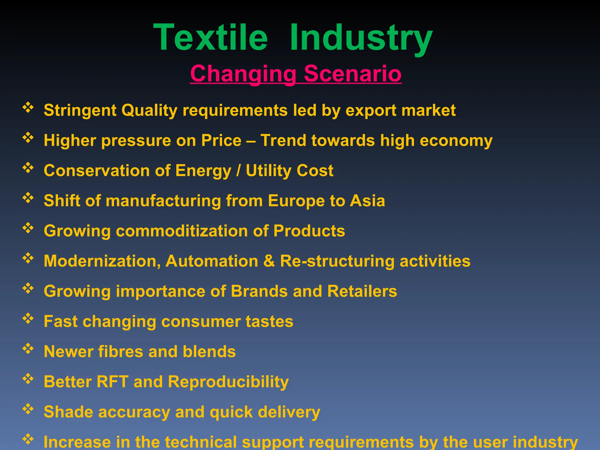  Stringent Quality requirements led by export market
 Higher pressure on Price – Trend towards high economy
 Conservation of Energy / Utility Cost
 Shift of manufacturing from Europe to Asia
 Growing commoditization of Products
 Modernization, Automation & Re-structuring activities
 Growing importance of Brands and Retailers
 Fast changing consumer tastes
 Newer fibres and blends
 Better RFT and Reproducibility
 Shade accuracy and quick delivery
 Increase in the technical support requirements by the user industry
Changing Scenario
Textile Industry
 