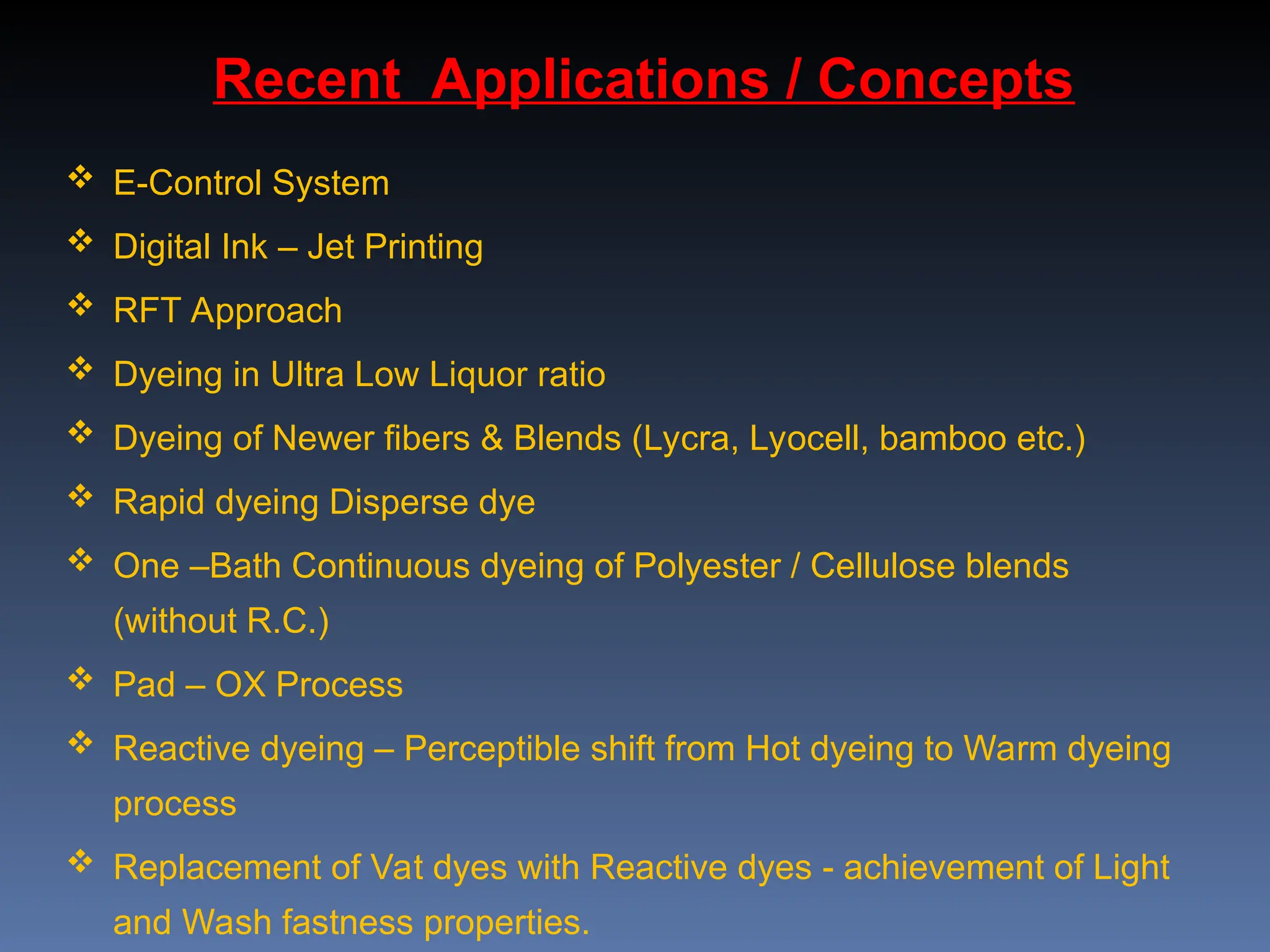  E-Control System
 Digital Ink – Jet Printing
 RFT Approach
 Dyeing in Ultra Low Liquor ratio
 Dyeing of Newer fibers & Blends (Lycra, Lyocell, bamboo etc.)
 Rapid dyeing Disperse dye
 One –Bath Continuous dyeing of Polyester / Cellulose blends
(without R.C.)
 Pad – OX Process
 Reactive dyeing – Perceptible shift from Hot dyeing to Warm dyeing
process
 Replacement of Vat dyes with Reactive dyes - achievement of Light
and Wash fastness properties.
Recent Applications / Concepts
 