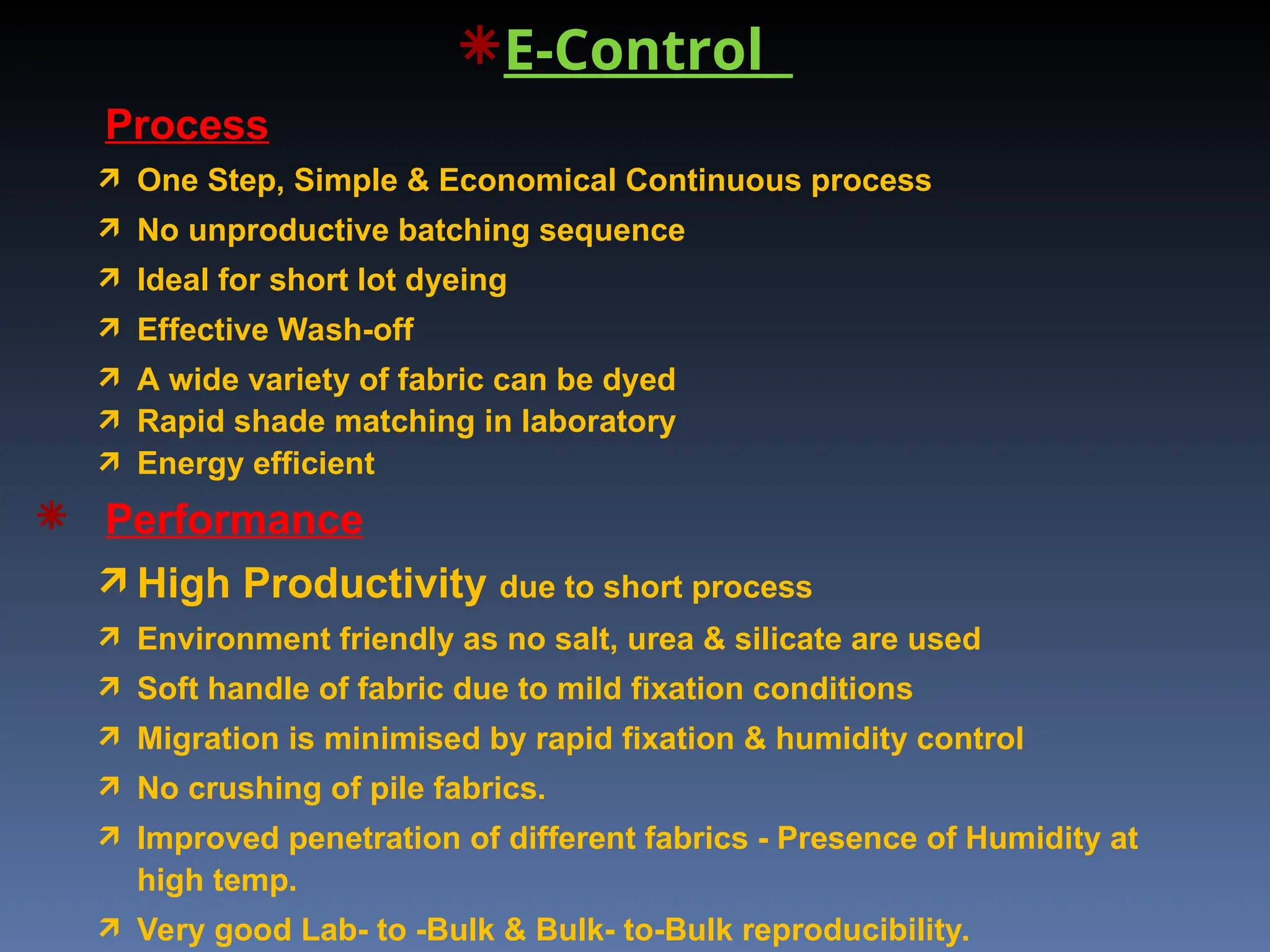 E-Control
Process
 One Step, Simple & Economical Continuous process
 No unproductive batching sequence
 Ideal for short lot dyeing
 Effective Wash-off
 A wide variety of fabric can be dyed
 Rapid shade matching in laboratory
 Energy efficient
 Performance
 High Productivity due to short process
 Environment friendly as no salt, urea & silicate are used
 Soft handle of fabric due to mild fixation conditions
 Migration is minimised by rapid fixation & humidity control
 No crushing of pile fabrics.
 Improved penetration of different fabrics - Presence of Humidity at
high temp.
 Very good Lab- to -Bulk & Bulk- to-Bulk reproducibility.
 
