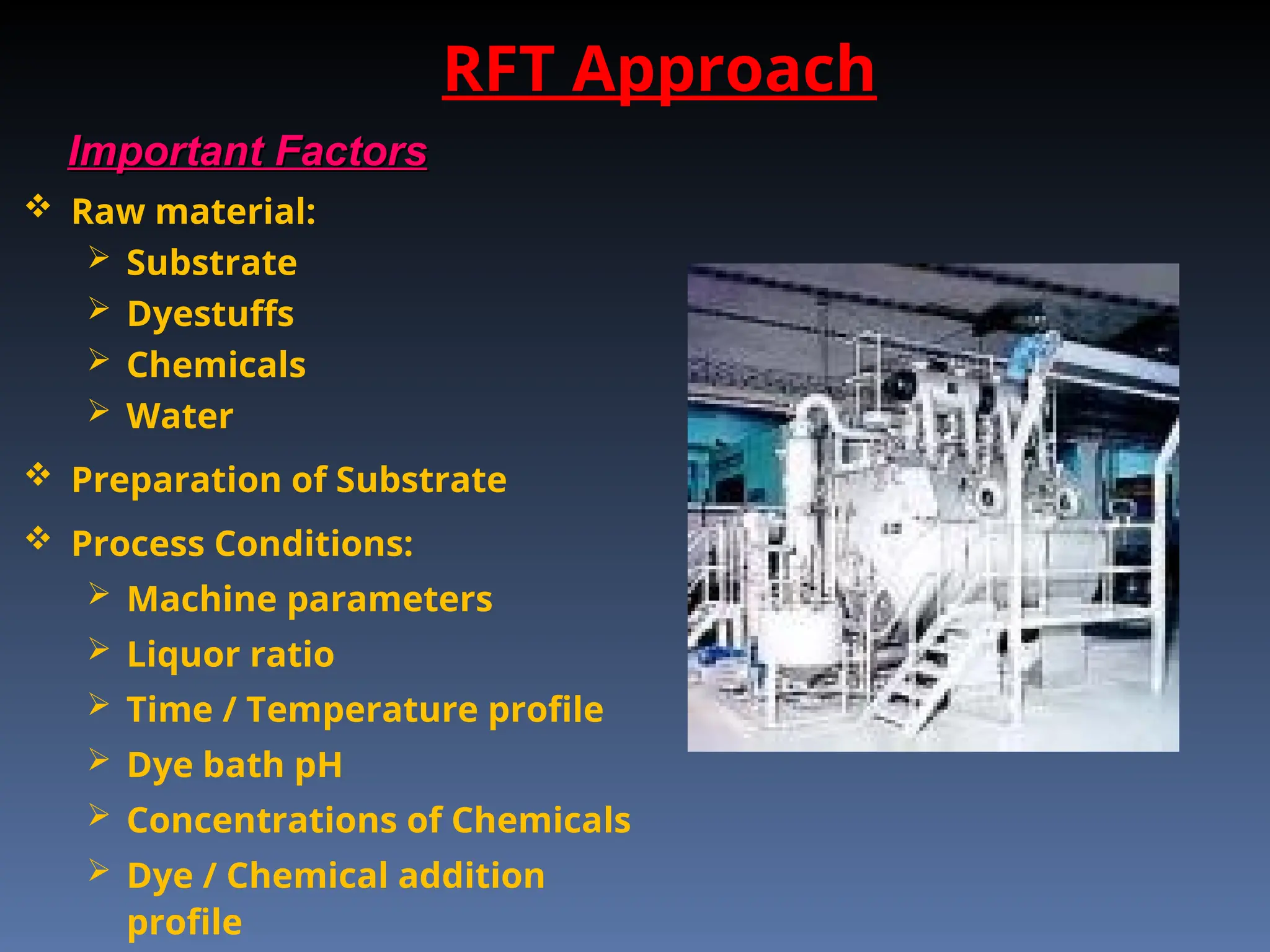RFT Approach
Important Factors
Important Factors
 Raw material:
 Substrate
 Dyestuffs
 Chemicals
 Water
 Preparation of Substrate
 Process Conditions:
 Machine parameters
 Liquor ratio
 Time / Temperature profile
 Dye bath pH
 Concentrations of Chemicals
 Dye / Chemical addition
profile
 