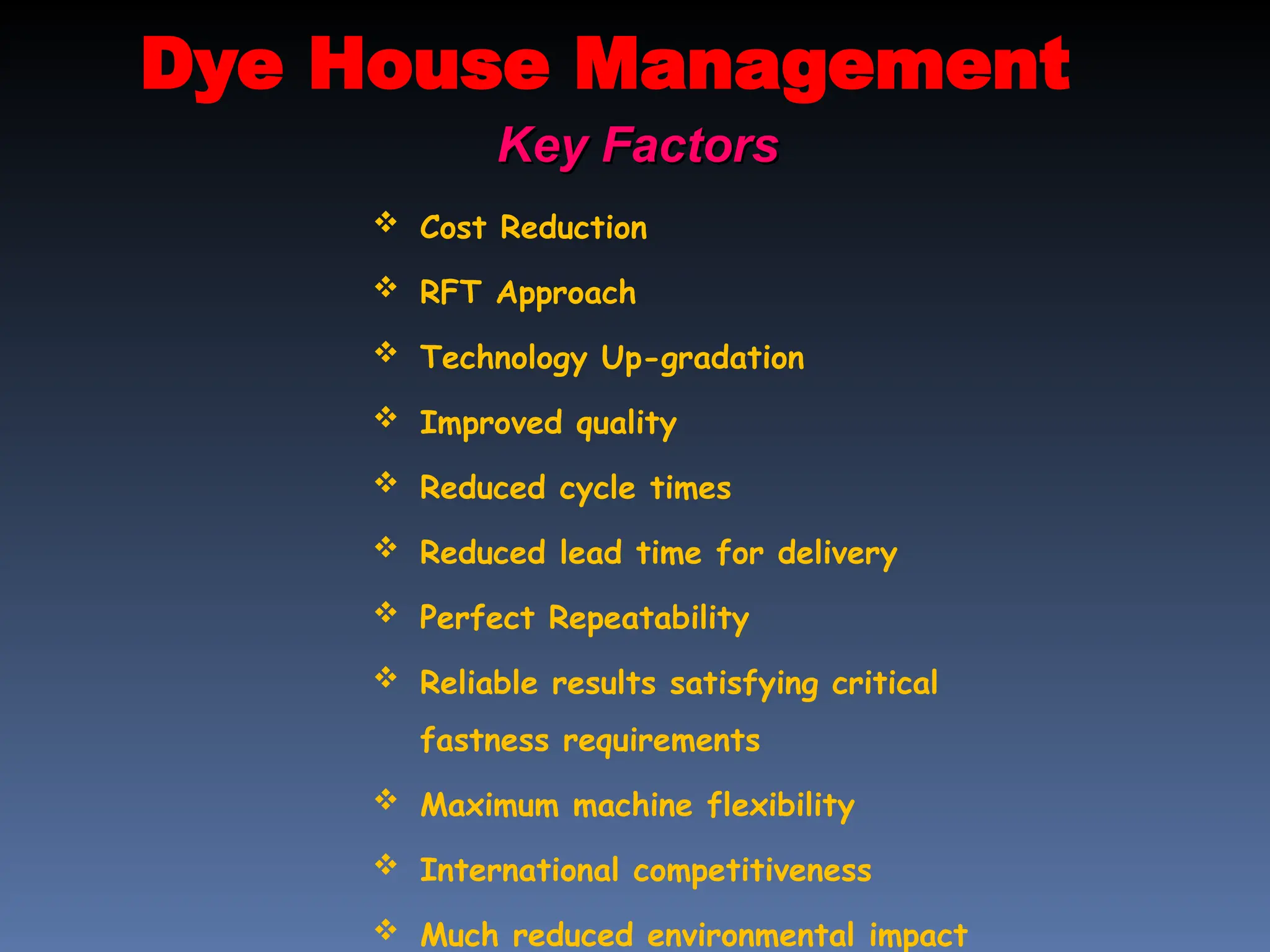 Dye House Management
Key Factors
Key Factors
 Cost Reduction
 RFT Approach
 Technology Up-gradation
 Improved quality
 Reduced cycle times
 Reduced lead time for delivery
 Perfect Repeatability
 Reliable results satisfying critical
fastness requirements
 Maximum machine flexibility
 International competitiveness
 Much reduced environmental impact
 
