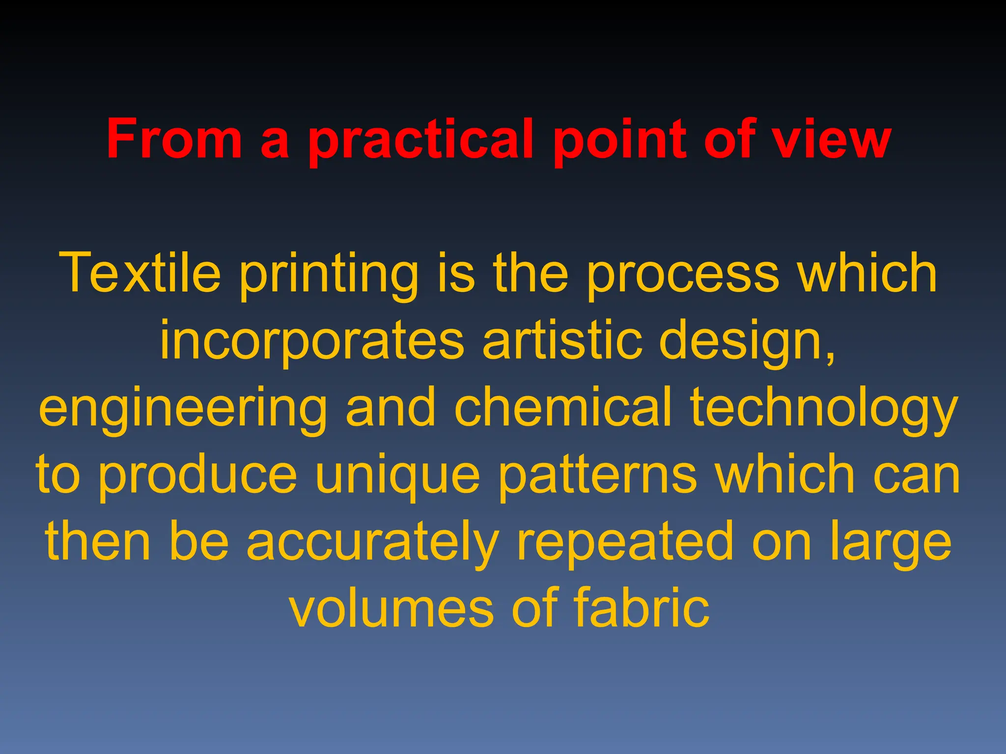 From a practical point of view
Textile printing is the process which
incorporates artistic design,
engineering and chemical technology
to produce unique patterns which can
then be accurately repeated on large
volumes of fabric
 