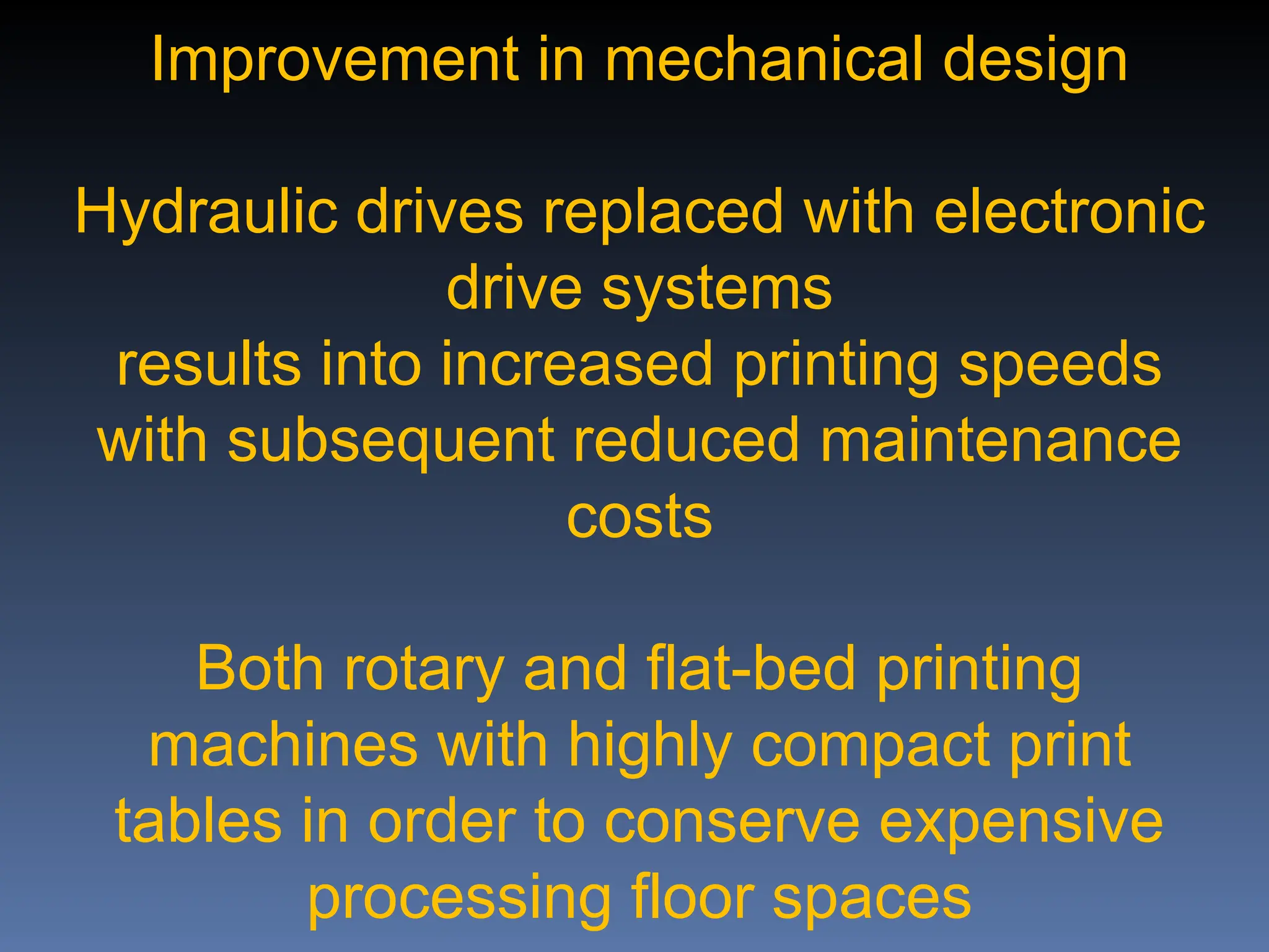 Improvement in mechanical design
Hydraulic drives replaced with electronic
drive systems
results into increased printing speeds
with subsequent reduced maintenance
costs
Both rotary and flat-bed printing
machines with highly compact print
tables in order to conserve expensive
processing floor spaces
 