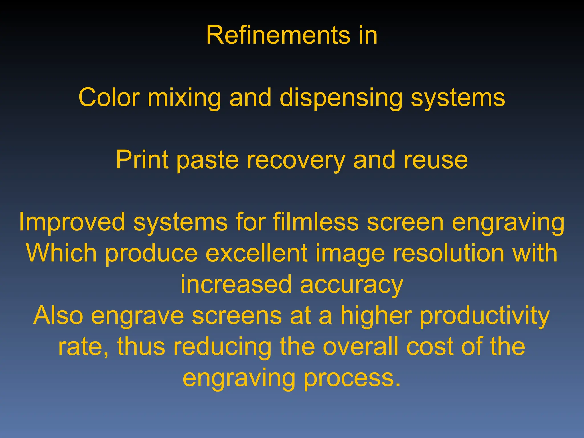 Refinements in
Color mixing and dispensing systems
Print paste recovery and reuse
Improved systems for filmless screen engraving
Which produce excellent image resolution with
increased accuracy
Also engrave screens at a higher productivity
rate, thus reducing the overall cost of the
engraving process.
 