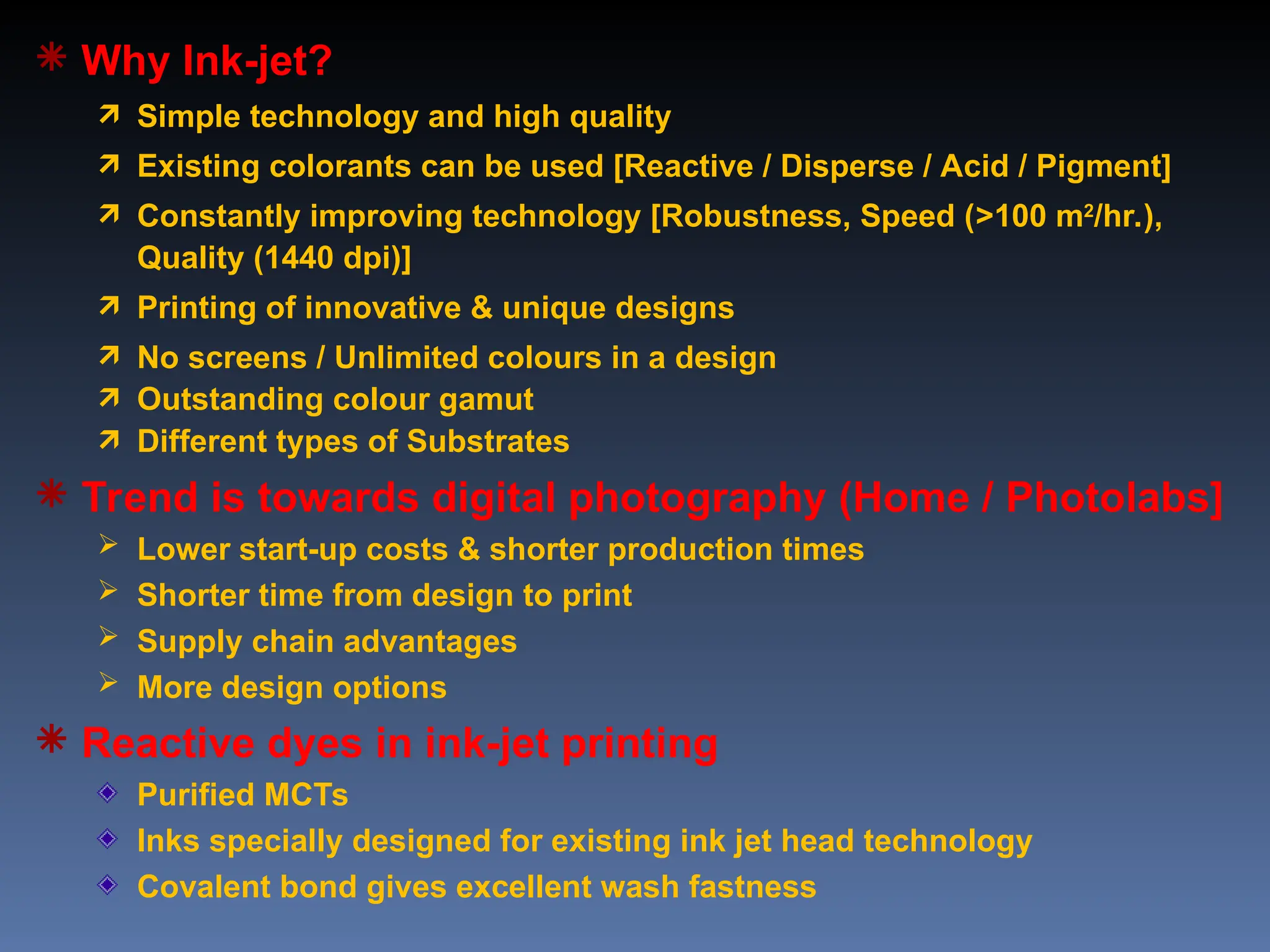  Why Ink-jet?
 Simple technology and high quality
 Existing colorants can be used [Reactive / Disperse / Acid / Pigment]
 Constantly improving technology [Robustness, Speed (>100 m2
/hr.),
Quality (1440 dpi)]
 Printing of innovative & unique designs
 No screens / Unlimited colours in a design
 Outstanding colour gamut
 Different types of Substrates
 Trend is towards digital photography (Home / Photolabs]
 Lower start-up costs & shorter production times
 Shorter time from design to print
 Supply chain advantages
 More design options
 Reactive dyes in ink-jet printing
Purified MCTs
Inks specially designed for existing ink jet head technology
Covalent bond gives excellent wash fastness
 