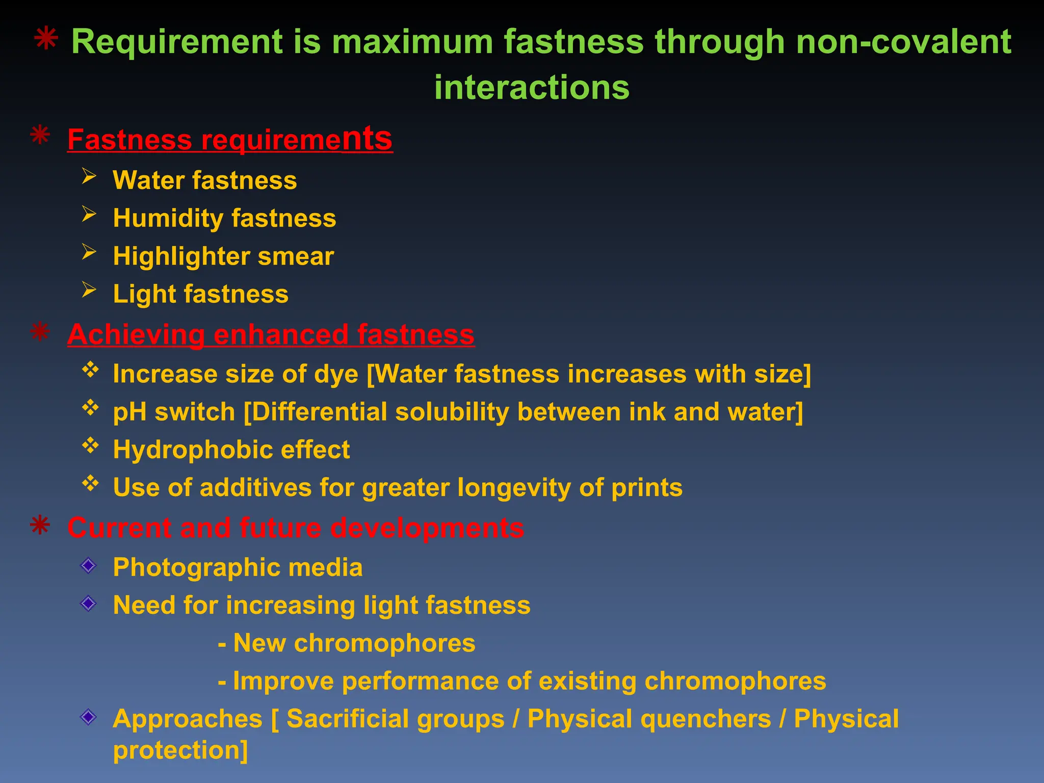  Requirement is maximum fastness through non-covalent
interactions
 Fastness requirements
 Water fastness
 Humidity fastness
 Highlighter smear
 Light fastness
 Achieving enhanced fastness
 Increase size of dye [Water fastness increases with size]
 pH switch [Differential solubility between ink and water]
 Hydrophobic effect
 Use of additives for greater longevity of prints
 Current and future developments
Photographic media
Need for increasing light fastness
- New chromophores
- Improve performance of existing chromophores
Approaches [ Sacrificial groups / Physical quenchers / Physical
protection]
 