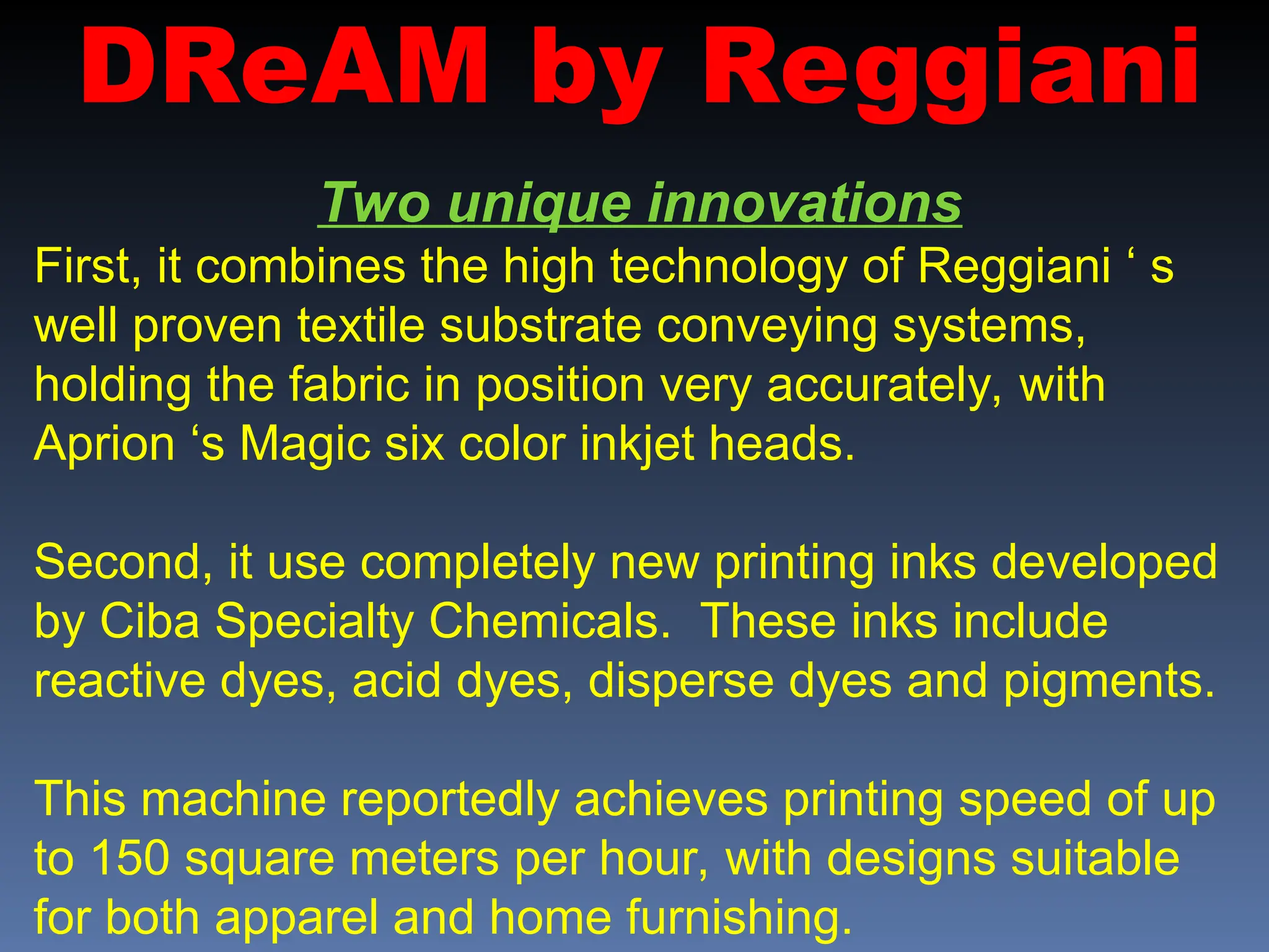DReAM by Reggiani
Two unique innovations
First, it combines the high technology of Reggiani ‘ s
well proven textile substrate conveying systems,
holding the fabric in position very accurately, with
Aprion ‘s Magic six color inkjet heads.
Second, it use completely new printing inks developed
by Ciba Specialty Chemicals. These inks include
reactive dyes, acid dyes, disperse dyes and pigments.
This machine reportedly achieves printing speed of up
to 150 square meters per hour, with designs suitable
for both apparel and home furnishing.
 