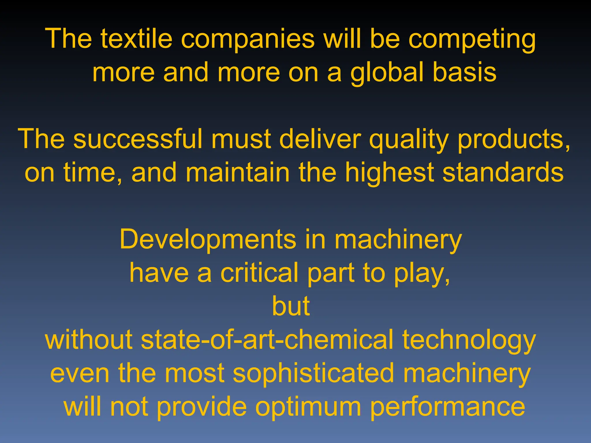 The textile companies will be competing
more and more on a global basis
The successful must deliver quality products,
on time, and maintain the highest standards
Developments in machinery
have a critical part to play,
but
without state-of-art-chemical technology
even the most sophisticated machinery
will not provide optimum performance
 