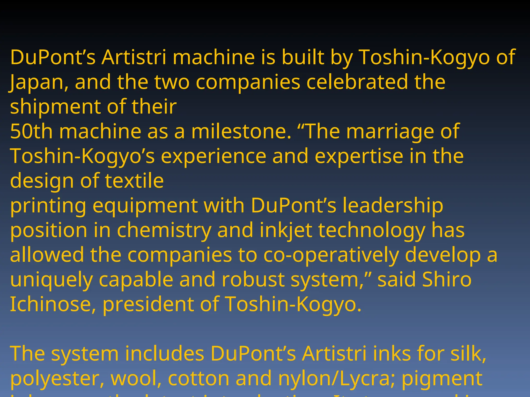 DuPont’s Artistri machine is built by Toshin-Kogyo of
Japan, and the two companies celebrated the
shipment of their
50th machine as a milestone. “The marriage of
Toshin-Kogyo’s experience and expertise in the
design of textile
printing equipment with DuPont’s leadership
position in chemistry and inkjet technology has
allowed the companies to co-operatively develop a
uniquely capable and robust system,” said Shiro
Ichinose, president of Toshin-Kogyo.
The system includes DuPont’s Artistri inks for silk,
polyester, wool, cotton and nylon/Lycra; pigment
 