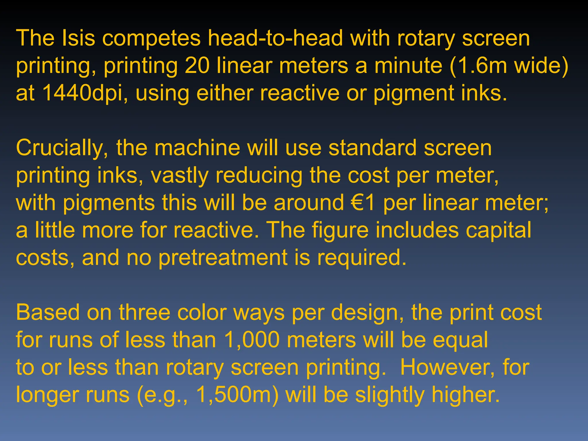 The Isis competes head-to-head with rotary screen
printing, printing 20 linear meters a minute (1.6m wide)
at 1440dpi, using either reactive or pigment inks.
Crucially, the machine will use standard screen
printing inks, vastly reducing the cost per meter,
with pigments this will be around €1 per linear meter;
a little more for reactive. The figure includes capital
costs, and no pretreatment is required.
Based on three color ways per design, the print cost
for runs of less than 1,000 meters will be equal
to or less than rotary screen printing. However, for
longer runs (e.g., 1,500m) will be slightly higher.
 