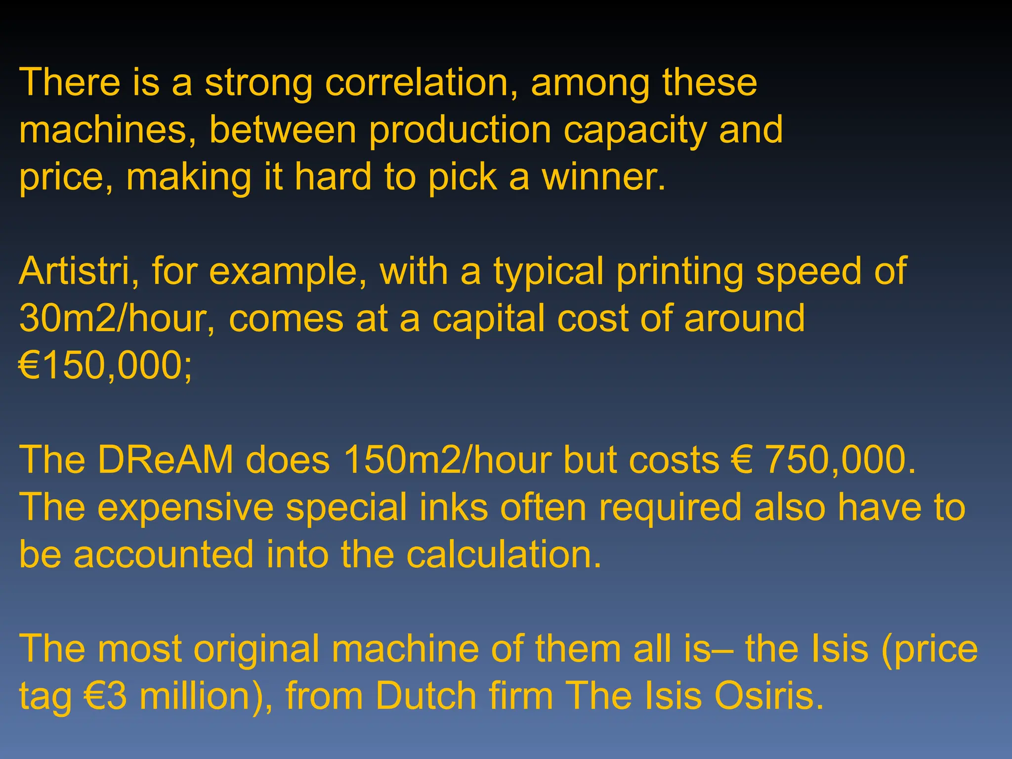 There is a strong correlation, among these
machines, between production capacity and
price, making it hard to pick a winner.
Artistri, for example, with a typical printing speed of
30m2/hour, comes at a capital cost of around
€150,000;
The DReAM does 150m2/hour but costs € 750,000.
The expensive special inks often required also have to
be accounted into the calculation.
The most original machine of them all is– the Isis (price
tag €3 million), from Dutch firm The Isis Osiris.
 