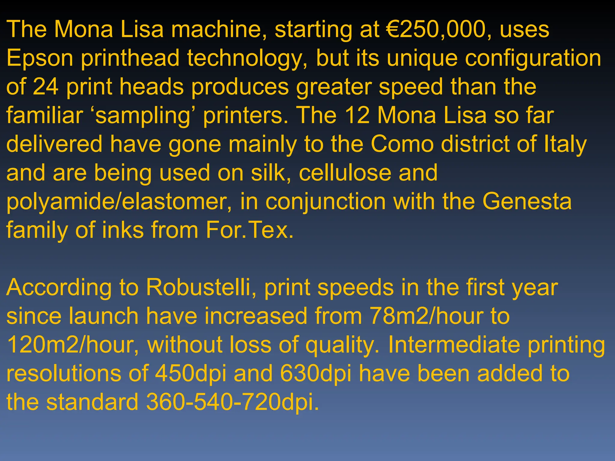 The Mona Lisa machine, starting at €250,000, uses
Epson printhead technology, but its unique configuration
of 24 print heads produces greater speed than the
familiar ‘sampling’ printers. The 12 Mona Lisa so far
delivered have gone mainly to the Como district of Italy
and are being used on silk, cellulose and
polyamide/elastomer, in conjunction with the Genesta
family of inks from For.Tex.
According to Robustelli, print speeds in the first year
since launch have increased from 78m2/hour to
120m2/hour, without loss of quality. Intermediate printing
resolutions of 450dpi and 630dpi have been added to
the standard 360-540-720dpi.
 