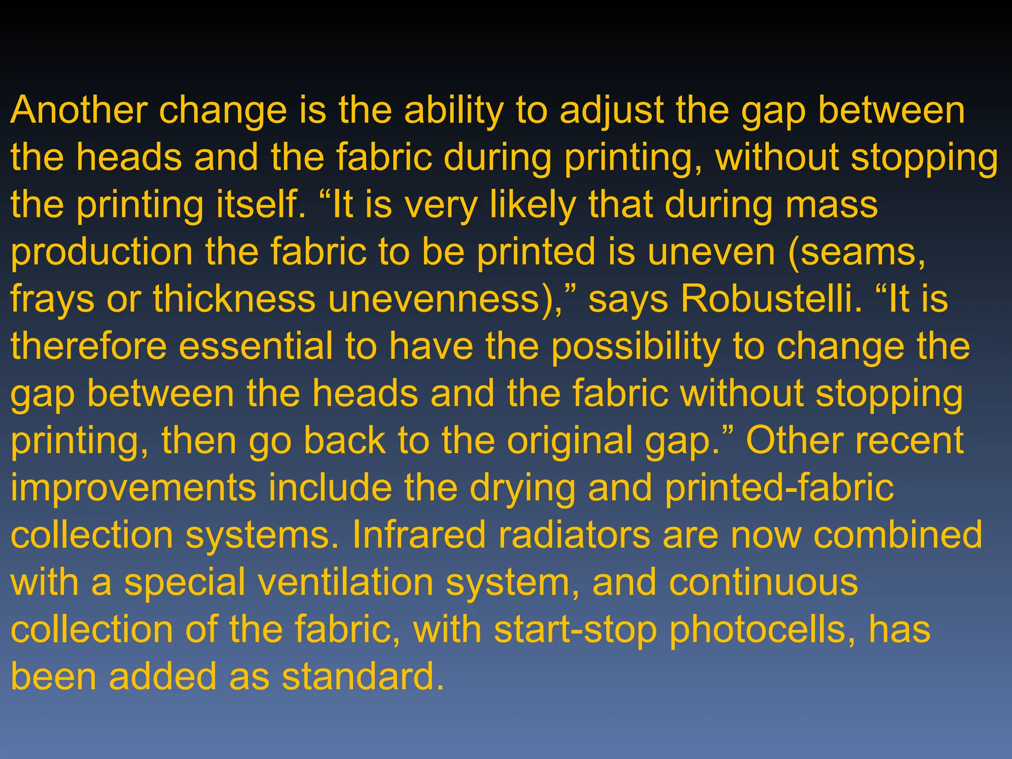 Another change is the ability to adjust the gap between
the heads and the fabric during printing, without stopping
the printing itself. “It is very likely that during mass
production the fabric to be printed is uneven (seams,
frays or thickness unevenness),” says Robustelli. “It is
therefore essential to have the possibility to change the
gap between the heads and the fabric without stopping
printing, then go back to the original gap.” Other recent
improvements include the drying and printed-fabric
collection systems. Infrared radiators are now combined
with a special ventilation system, and continuous
collection of the fabric, with start-stop photocells, has
been added as standard.
 