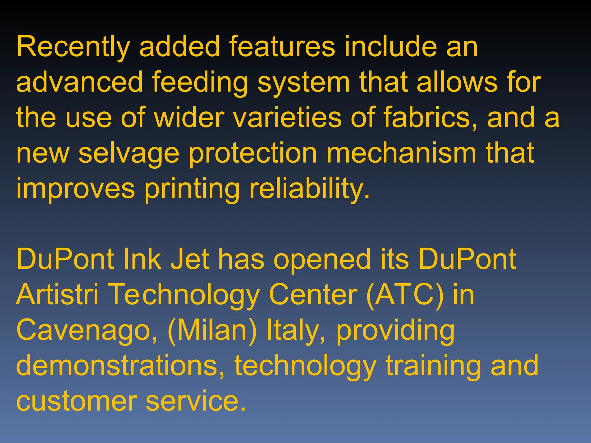 Recently added features include an
advanced feeding system that allows for
the use of wider varieties of fabrics, and a
new selvage protection mechanism that
improves printing reliability.
DuPont Ink Jet has opened its DuPont
Artistri Technology Center (ATC) in
Cavenago, (Milan) Italy, providing
demonstrations, technology training and
customer service.
 