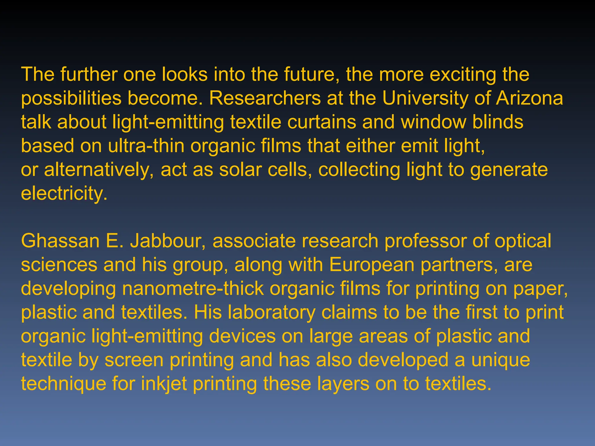 The further one looks into the future, the more exciting the
possibilities become. Researchers at the University of Arizona
talk about light-emitting textile curtains and window blinds
based on ultra-thin organic films that either emit light,
or alternatively, act as solar cells, collecting light to generate
electricity.
Ghassan E. Jabbour, associate research professor of optical
sciences and his group, along with European partners, are
developing nanometre-thick organic films for printing on paper,
plastic and textiles. His laboratory claims to be the first to print
organic light-emitting devices on large areas of plastic and
textile by screen printing and has also developed a unique
technique for inkjet printing these layers on to textiles.
 