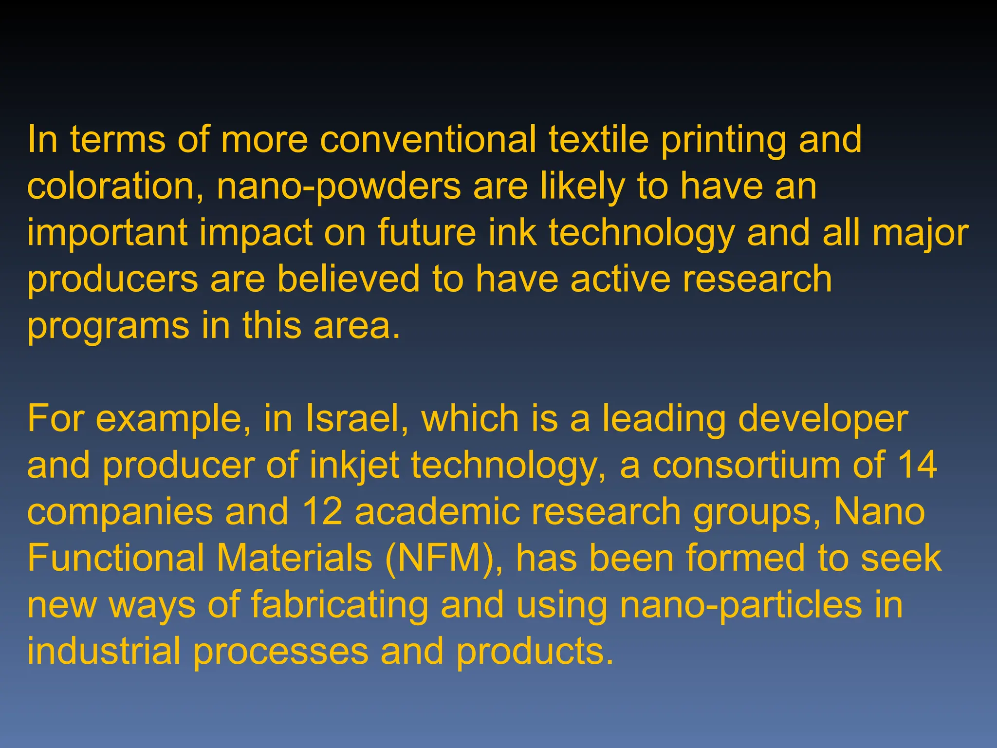 In terms of more conventional textile printing and
coloration, nano-powders are likely to have an
important impact on future ink technology and all major
producers are believed to have active research
programs in this area.
For example, in Israel, which is a leading developer
and producer of inkjet technology, a consortium of 14
companies and 12 academic research groups, Nano
Functional Materials (NFM), has been formed to seek
new ways of fabricating and using nano-particles in
industrial processes and products.
 