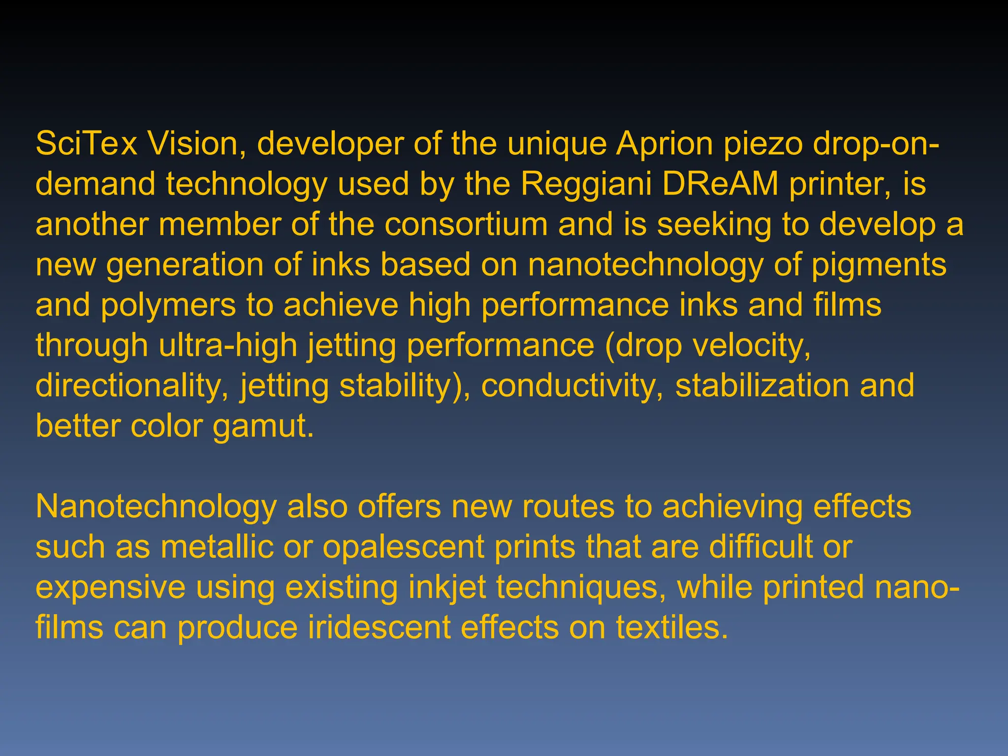SciTex Vision, developer of the unique Aprion piezo drop-on-
demand technology used by the Reggiani DReAM printer, is
another member of the consortium and is seeking to develop a
new generation of inks based on nanotechnology of pigments
and polymers to achieve high performance inks and films
through ultra-high jetting performance (drop velocity,
directionality, jetting stability), conductivity, stabilization and
better color gamut.
Nanotechnology also offers new routes to achieving effects
such as metallic or opalescent prints that are difficult or
expensive using existing inkjet techniques, while printed nano-
films can produce iridescent effects on textiles.
 