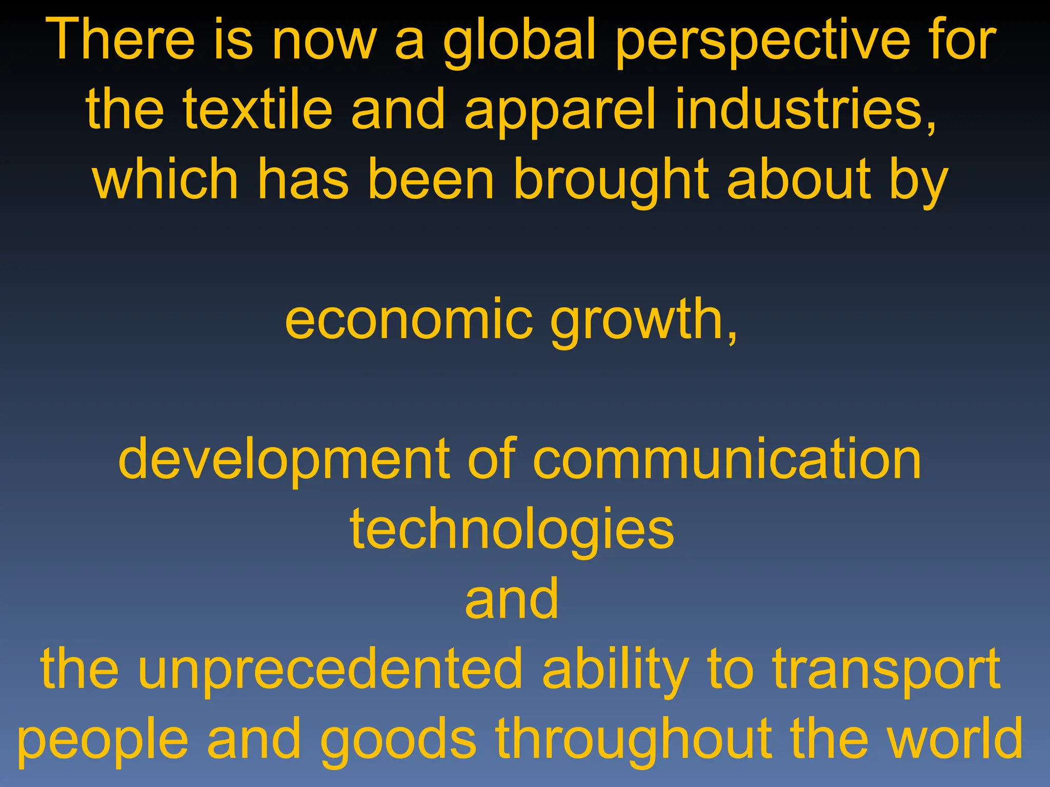There is now a global perspective for
the textile and apparel industries,
which has been brought about by
economic growth,
development of communication
technologies
and
the unprecedented ability to transport
people and goods throughout the world
 