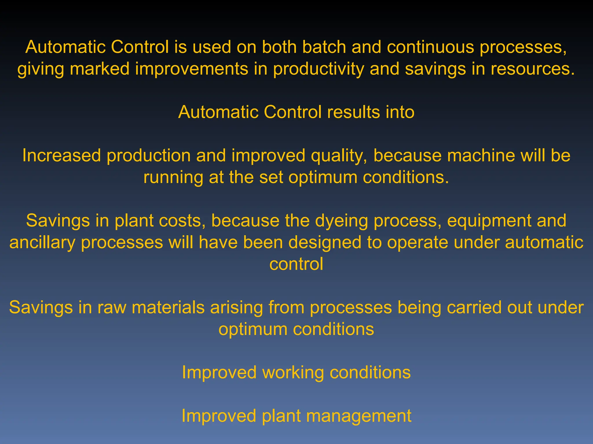 Automatic Control is used on both batch and continuous processes,
giving marked improvements in productivity and savings in resources.
Automatic Control results into
Increased production and improved quality, because machine will be
running at the set optimum conditions.
Savings in plant costs, because the dyeing process, equipment and
ancillary processes will have been designed to operate under automatic
control
Savings in raw materials arising from processes being carried out under
optimum conditions
Improved working conditions
Improved plant management
 