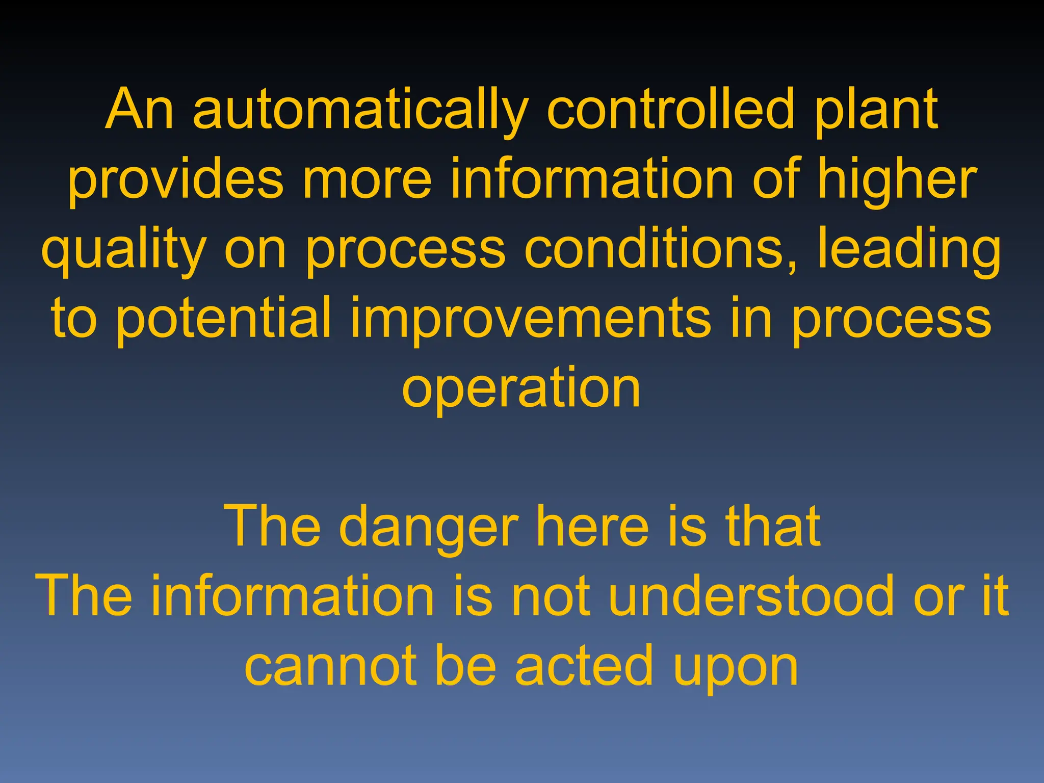 An automatically controlled plant
provides more information of higher
quality on process conditions, leading
to potential improvements in process
operation
The danger here is that
The information is not understood or it
cannot be acted upon
 