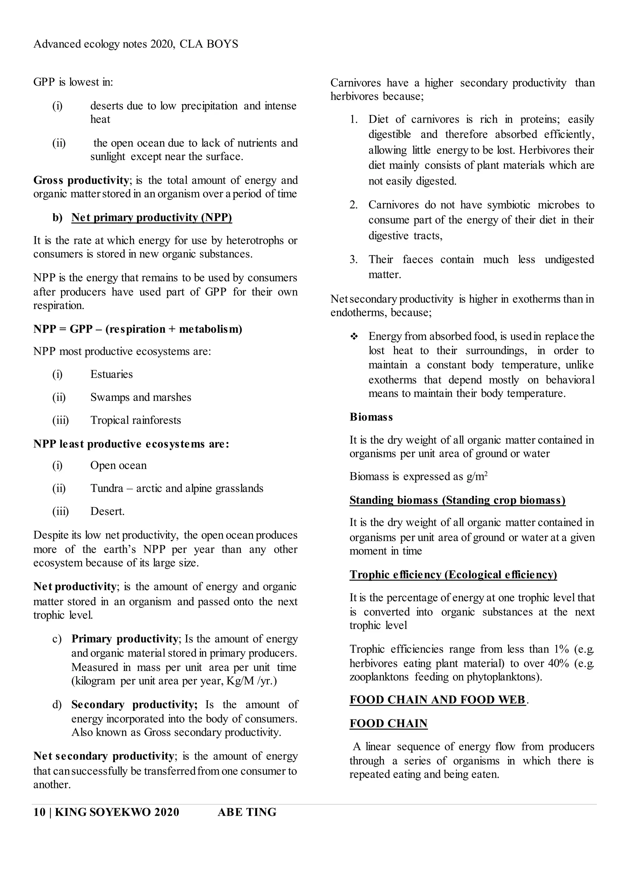 Advanced ecology notes 2020, CLA BOYS
10 | KING SOYEKWO 2020 ABE TING
GPP is lowest in:
(i) deserts due to low precipitation and intense
heat
(ii) the open ocean due to lack of nutrients and
sunlight except near the surface.
Gross productivity; is the total amount of energy and
organic matterstored in an organism over a period of time
b) Net primary productivity (NPP)
It is the rate at which energy for use by heterotrophs or
consumers is stored in new organic substances.
NPP is the energy that remains to be used by consumers
after producers have used part of GPP for their own
respiration.
NPP = GPP – (respiration + metabolism)
NPP most productive ecosystems are:
(i) Estuaries
(ii) Swamps and marshes
(iii) Tropical rainforests
NPP least productive ecosystems are:
(i) Open ocean
(ii) Tundra – arctic and alpine grasslands
(iii) Desert.
Despite its low net productivity, the open ocean produces
more of the earth’s NPP per year than any other
ecosystem because of its large size.
Net productivity; is the amount of energy and organic
matter stored in an organism and passed onto the next
trophic level.
c) Primary productivity; Is the amount of energy
and organic material stored in primary producers.
Measured in mass per unit area per unit time
(kilogram per unit area per year, Kg/M /yr.)
d) Secondary productivity; Is the amount of
energy incorporated into the body of consumers.
Also known as Gross secondary productivity.
Net secondary productivity; is the amount of energy
that cansuccessfully be transferredfrom one consumer to
another.
Carnivores have a higher secondary productivity than
herbivores because;
1. Diet of carnivores is rich in proteins; easily
digestible and therefore absorbed efficiently,
allowing little energy to be lost. Herbivores their
diet mainly consists of plant materials which are
not easily digested.
2. Carnivores do not have symbiotic microbes to
consume part of the energy of their diet in their
digestive tracts,
3. Their faeces contain much less undigested
matter.
Netsecondary productivity is higher in exotherms than in
endotherms, because;
 Energy from absorbed food, is usedin replace the
lost heat to their surroundings, in order to
maintain a constant body temperature, unlike
exotherms that depend mostly on behavioral
means to maintain their body temperature.
Biomass
It is the dry weight of all organic matter contained in
organisms per unit area of ground or water
Biomass is expressed as g/m2
Standing biomass (Standing crop biomass)
It is the dry weight of all organic matter contained in
organisms per unit area of ground or water at a given
moment in time
Trophic efficiency (Ecological efficiency)
It is the percentage of energy at one trophic level that
is converted into organic substances at the next
trophic level
Trophic efficiencies range from less than 1% (e.g.
herbivores eating plant material) to over 40% (e.g.
zooplanktons feeding on phytoplanktons).
FOOD CHAIN AND FOOD WEB.
FOOD CHAIN
A linear sequence of energy flow from producers
through a series of organisms in which there is
repeated eating and being eaten.
 