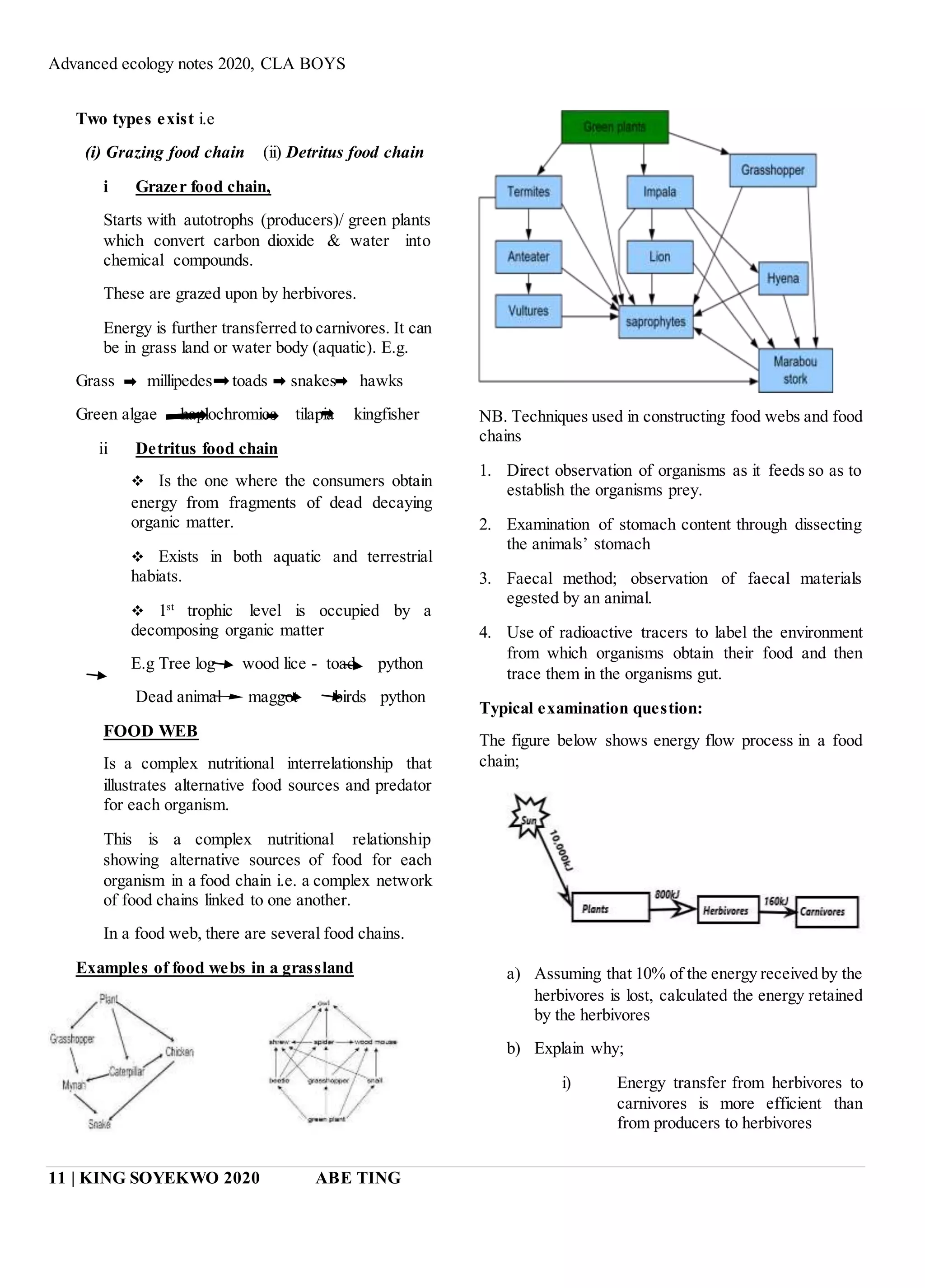 Advanced ecology notes 2020, CLA BOYS
11 | KING SOYEKWO 2020 ABE TING
Two types exist i.e
(i) Grazing food chain (ii) Detritus food chain
i Grazer food chain,
Starts with autotrophs (producers)/ green plants
which convert carbon dioxide & water into
chemical compounds.
These are grazed upon by herbivores.
Energy is further transferred to carnivores. It can
be in grass land or water body (aquatic). E.g.
Grass millipedes toads snakes hawks
Green algae haplochromics tilapia kingfisher
ii Detritus food chain
 Is the one where the consumers obtain
energy from fragments of dead decaying
organic matter.
 Exists in both aquatic and terrestrial
habiats.
 1st
trophic level is occupied by a
decomposing organic matter
E.g Tree log wood lice - toad python
Dead animal maggot birds python
FOOD WEB
Is a complex nutritional interrelationship that
illustrates alternative food sources and predator
for each organism.
This is a complex nutritional relationship
showing alternative sources of food for each
organism in a food chain i.e. a complex network
of food chains linked to one another.
In a food web, there are several food chains.
Examples of food webs in a grassland
NB. Techniques used in constructing food webs and food
chains
1. Direct observation of organisms as it feeds so as to
establish the organisms prey.
2. Examination of stomach content through dissecting
the animals’ stomach
3. Faecal method; observation of faecal materials
egested by an animal.
4. Use of radioactive tracers to label the environment
from which organisms obtain their food and then
trace them in the organisms gut.
Typical examination question:
The figure below shows energy flow process in a food
chain;
a) Assuming that 10% of the energy received by the
herbivores is lost, calculated the energy retained
by the herbivores
b) Explain why;
i) Energy transfer from herbivores to
carnivores is more efficient than
from producers to herbivores
 