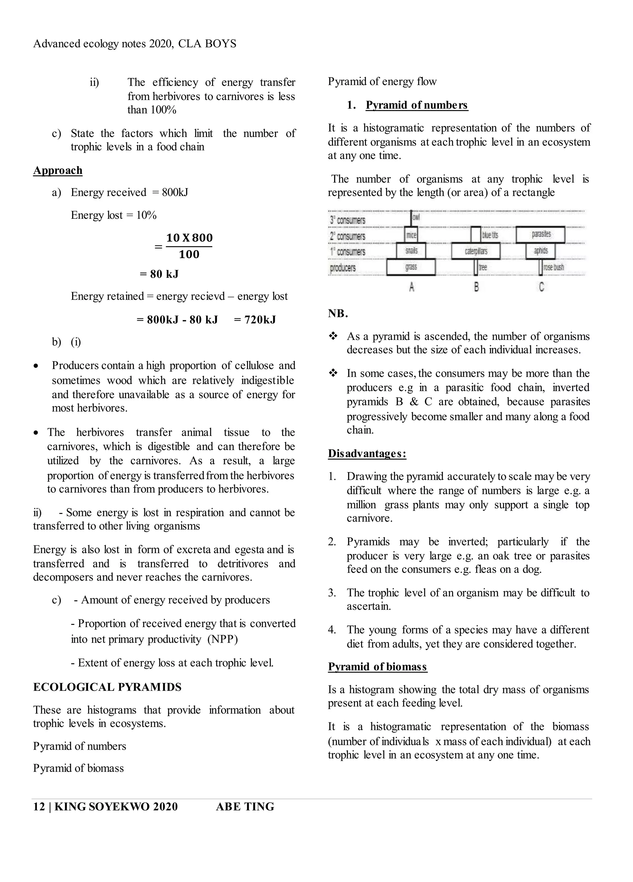 Advanced ecology notes 2020, CLA BOYS
12 | KING SOYEKWO 2020 ABE TING
ii) The efficiency of energy transfer
from herbivores to carnivores is less
than 100%
c) State the factors which limit the number of
trophic levels in a food chain
Approach
a) Energy received = 800kJ
Energy lost = 10%
=
𝟏𝟎 𝐗 𝟖𝟎𝟎
𝟏𝟎𝟎
= 80 kJ
Energy retained = energy recievd – energy lost
= 800kJ - 80 kJ = 720kJ
b) (i)
 Producers contain a high proportion of cellulose and
sometimes wood which are relatively indigestible
and therefore unavailable as a source of energy for
most herbivores.
 The herbivores transfer animal tissue to the
carnivores, which is digestible and can therefore be
utilized by the carnivores. As a result, a large
proportion of energy is transferredfrom the herbivores
to carnivores than from producers to herbivores.
ii) - Some energy is lost in respiration and cannot be
transferred to other living organisms
Energy is also lost in form of excreta and egesta and is
transferred and is transferred to detritivores and
decomposers and never reaches the carnivores.
c) - Amount of energy received by producers
- Proportion of received energy that is converted
into net primary productivity (NPP)
- Extent of energy loss at each trophic level.
ECOLOGICAL PYRAMIDS
These are histograms that provide information about
trophic levels in ecosystems.
Pyramid of numbers
Pyramid of biomass
Pyramid of energy flow
1. Pyramid of numbers
It is a histogramatic representation of the numbers of
different organisms at each trophic level in an ecosystem
at any one time.
The number of organisms at any trophic level is
represented by the length (or area) of a rectangle
NB.
 As a pyramid is ascended, the number of organisms
decreases but the size of each individual increases.
 In some cases,the consumers may be more than the
producers e.g in a parasitic food chain, inverted
pyramids B & C are obtained, because parasites
progressively become smaller and many along a food
chain.
Disadvantages:
1. Drawing the pyramid accurately to scale may be very
difficult where the range of numbers is large e.g. a
million grass plants may only support a single top
carnivore.
2. Pyramids may be inverted; particularly if the
producer is very large e.g. an oak tree or parasites
feed on the consumers e.g. fleas on a dog.
3. The trophic level of an organism may be difficult to
ascertain.
4. The young forms of a species may have a different
diet from adults, yet they are considered together.
Pyramid of biomass
Is a histogram showing the total dry mass of organisms
present at each feeding level.
It is a histogramatic representation of the biomass
(number of individuals x mass of each individual) at each
trophic level in an ecosystem at any one time.
 