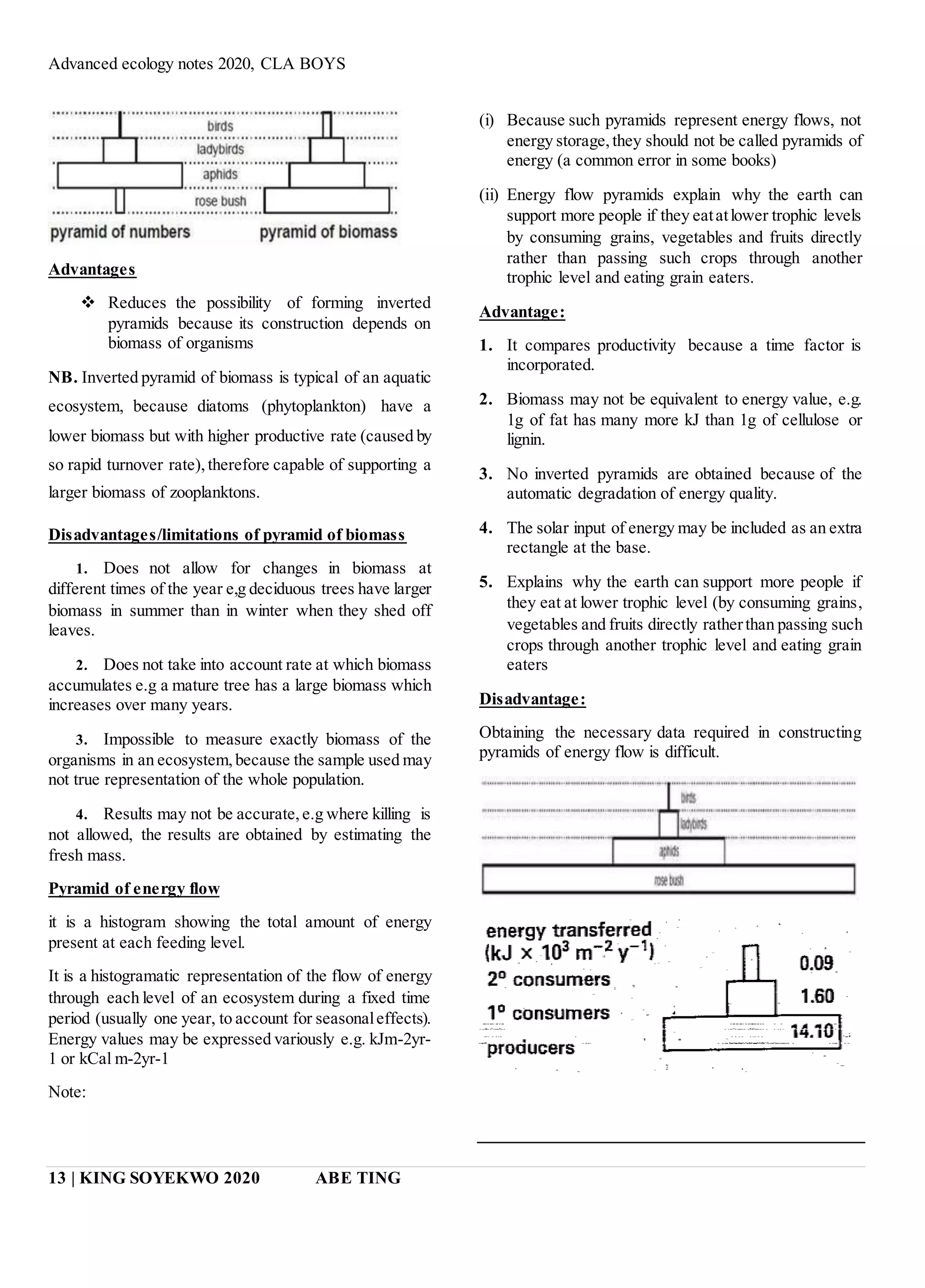 Advanced ecology notes 2020, CLA BOYS
13 | KING SOYEKWO 2020 ABE TING
Advantages
 Reduces the possibility of forming inverted
pyramids because its construction depends on
biomass of organisms
NB. Inverted pyramid of biomass is typical of an aquatic
ecosystem, because diatoms (phytoplankton) have a
lower biomass but with higher productive rate (caused by
so rapid turnover rate),therefore capable of supporting a
larger biomass of zooplanktons.
Disadvantages/limitations of pyramid of biomass
1. Does not allow for changes in biomass at
different times of the year e,g deciduous trees have larger
biomass in summer than in winter when they shed off
leaves.
2. Does not take into account rate at which biomass
accumulates e.g a mature tree has a large biomass which
increases over many years.
3. Impossible to measure exactly biomass of the
organisms in an ecosystem,because the sample used may
not true representation of the whole population.
4. Results may not be accurate, e.g where killing is
not allowed, the results are obtained by estimating the
fresh mass.
Pyramid of energy flow
it is a histogram showing the total amount of energy
present at each feeding level.
It is a histogramatic representation of the flow of energy
through each level of an ecosystem during a fixed time
period (usually one year, to account for seasonaleffects).
Energy values may be expressed variously e.g. kJm-2yr-
1 or kCal m-2yr-1
Note:
(i) Because such pyramids represent energy flows, not
energy storage,they should not be called pyramids of
energy (a common error in some books)
(ii) Energy flow pyramids explain why the earth can
support more people if they eatatlower trophic levels
by consuming grains, vegetables and fruits directly
rather than passing such crops through another
trophic level and eating grain eaters.
Advantage:
1. It compares productivity because a time factor is
incorporated.
2. Biomass may not be equivalent to energy value, e.g.
1g of fat has many more kJ than 1g of cellulose or
lignin.
3. No inverted pyramids are obtained because of the
automatic degradation of energy quality.
4. The solar input of energy may be included as an extra
rectangle at the base.
5. Explains why the earth can support more people if
they eat at lower trophic level (by consuming grains,
vegetables and fruits directly ratherthan passing such
crops through another trophic level and eating grain
eaters
Disadvantage:
Obtaining the necessary data required in constructing
pyramids of energy flow is difficult.
 