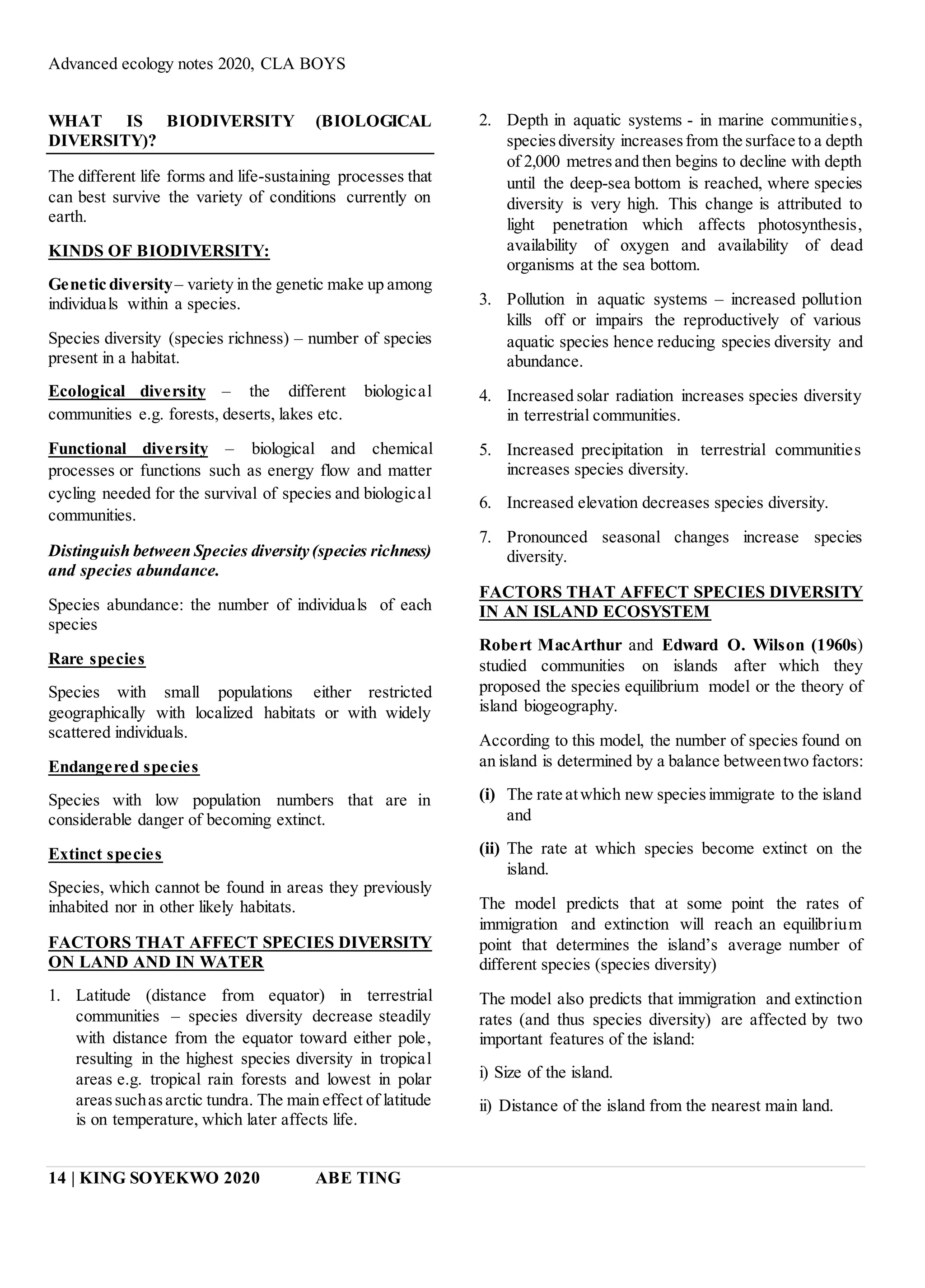 Advanced ecology notes 2020, CLA BOYS
14 | KING SOYEKWO 2020 ABE TING
WHAT IS BIODIVERSITY (BIOLOGICAL
DIVERSITY)?
The different life forms and life-sustaining processes that
can best survive the variety of conditions currently on
earth.
KINDS OF BIODIVERSITY:
Genetic diversity– variety in the genetic make up among
individuals within a species.
Species diversity (species richness) – number of species
present in a habitat.
Ecological diversity – the different biological
communities e.g. forests, deserts, lakes etc.
Functional diversity – biological and chemical
processes or functions such as energy flow and matter
cycling needed for the survival of species and biological
communities.
Distinguish between Species diversity (species richness)
and species abundance.
Species abundance: the number of individuals of each
species
Rare species
Species with small populations either restricted
geographically with localized habitats or with widely
scattered individuals.
Endangered species
Species with low population numbers that are in
considerable danger of becoming extinct.
Extinct species
Species, which cannot be found in areas they previously
inhabited nor in other likely habitats.
FACTORS THAT AFFECT SPECIES DIVERSITY
ON LAND AND IN WATER
1. Latitude (distance from equator) in terrestrial
communities – species diversity decrease steadily
with distance from the equator toward either pole,
resulting in the highest species diversity in tropical
areas e.g. tropical rain forests and lowest in polar
areassuchasarctic tundra. The main effect of latitude
is on temperature, which later affects life.
2. Depth in aquatic systems - in marine communities,
speciesdiversity increasesfrom the surface to a depth
of 2,000 metresand then begins to decline with depth
until the deep-sea bottom is reached, where species
diversity is very high. This change is attributed to
light penetration which affects photosynthesis,
availability of oxygen and availability of dead
organisms at the sea bottom.
3. Pollution in aquatic systems – increased pollution
kills off or impairs the reproductively of various
aquatic species hence reducing species diversity and
abundance.
4. Increased solar radiation increases species diversity
in terrestrial communities.
5. Increased precipitation in terrestrial communities
increases species diversity.
6. Increased elevation decreases species diversity.
7. Pronounced seasonal changes increase species
diversity.
FACTORS THAT AFFECT SPECIES DIVERSITY
IN AN ISLAND ECOSYSTEM
Robert MacArthur and Edward O. Wilson (1960s)
studied communities on islands after which they
proposed the species equilibrium model or the theory of
island biogeography.
According to this model, the number of species found on
an island is determined by a balance betweentwo factors:
(i) The rate atwhich new speciesimmigrate to the island
and
(ii) The rate at which species become extinct on the
island.
The model predicts that at some point the rates of
immigration and extinction will reach an equilibrium
point that determines the island’s average number of
different species (species diversity)
The model also predicts that immigration and extinction
rates (and thus species diversity) are affected by two
important features of the island:
i) Size of the island.
ii) Distance of the island from the nearest main land.
 