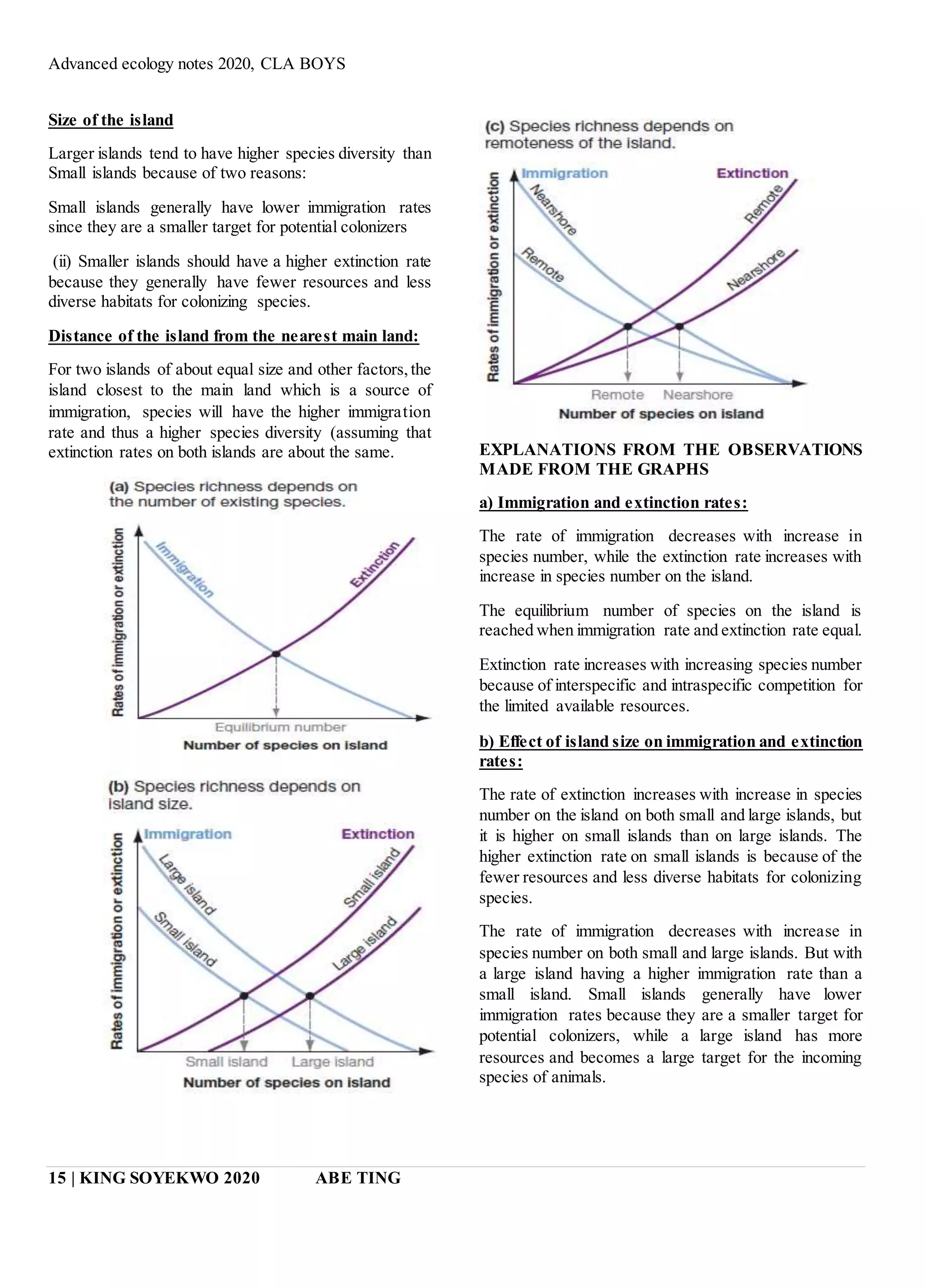 Advanced ecology notes 2020, CLA BOYS
15 | KING SOYEKWO 2020 ABE TING
Size of the island
Larger islands tend to have higher species diversity than
Small islands because of two reasons:
Small islands generally have lower immigration rates
since they are a smaller target for potential colonizers
(ii) Smaller islands should have a higher extinction rate
because they generally have fewer resources and less
diverse habitats for colonizing species.
Distance of the island from the nearest main land:
For two islands of about equal size and other factors,the
island closest to the main land which is a source of
immigration, species will have the higher immigration
rate and thus a higher species diversity (assuming that
extinction rates on both islands are about the same. EXPLANATIONS FROM THE OBSERVATIONS
MADE FROM THE GRAPHS
a) Immigration and extinction rates:
The rate of immigration decreases with increase in
species number, while the extinction rate increases with
increase in species number on the island.
The equilibrium number of species on the island is
reached when immigration rate and extinction rate equal.
Extinction rate increases with increasing species number
because of interspecific and intraspecific competition for
the limited available resources.
b) Effect of island size on immigration and extinction
rates:
The rate of extinction increases with increase in species
number on the island on both small and large islands, but
it is higher on small islands than on large islands. The
higher extinction rate on small islands is because of the
fewer resources and less diverse habitats for colonizing
species.
The rate of immigration decreases with increase in
species number on both small and large islands. But with
a large island having a higher immigration rate than a
small island. Small islands generally have lower
immigration rates because they are a smaller target for
potential colonizers, while a large island has more
resources and becomes a large target for the incoming
species of animals.
 
