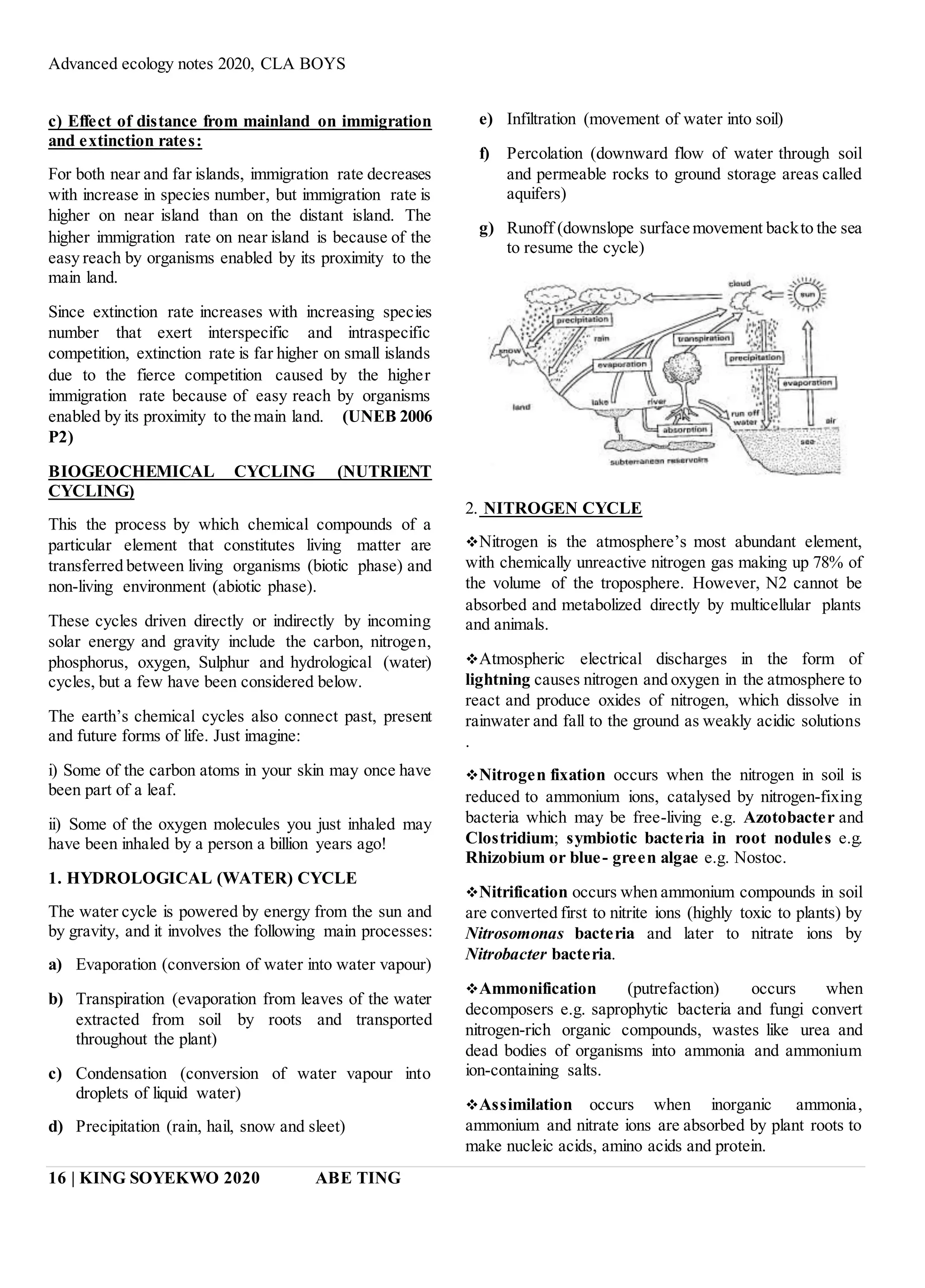 Advanced ecology notes 2020, CLA BOYS
16 | KING SOYEKWO 2020 ABE TING
c) Effect of distance from mainland on immigration
and extinction rates:
For both near and far islands, immigration rate decreases
with increase in species number, but immigration rate is
higher on near island than on the distant island. The
higher immigration rate on near island is because of the
easy reach by organisms enabled by its proximity to the
main land.
Since extinction rate increases with increasing species
number that exert interspecific and intraspecific
competition, extinction rate is far higher on small islands
due to the fierce competition caused by the higher
immigration rate because of easy reach by organisms
enabled by its proximity to the main land. (UNEB 2006
P2)
BIOGEOCHEMICAL CYCLING (NUTRIENT
CYCLING)
This the process by which chemical compounds of a
particular element that constitutes living matter are
transferred between living organisms (biotic phase) and
non-living environment (abiotic phase).
These cycles driven directly or indirectly by incoming
solar energy and gravity include the carbon, nitrogen,
phosphorus, oxygen, Sulphur and hydrological (water)
cycles, but a few have been considered below.
The earth’s chemical cycles also connect past, present
and future forms of life. Just imagine:
i) Some of the carbon atoms in your skin may once have
been part of a leaf.
ii) Some of the oxygen molecules you just inhaled may
have been inhaled by a person a billion years ago!
1. HYDROLOGICAL (WATER) CYCLE
The water cycle is powered by energy from the sun and
by gravity, and it involves the following main processes:
a) Evaporation (conversion of water into water vapour)
b) Transpiration (evaporation from leaves of the water
extracted from soil by roots and transported
throughout the plant)
c) Condensation (conversion of water vapour into
droplets of liquid water)
d) Precipitation (rain, hail, snow and sleet)
e) Infiltration (movement of water into soil)
f) Percolation (downward flow of water through soil
and permeable rocks to ground storage areas called
aquifers)
g) Runoff (downslope surface movement backto the sea
to resume the cycle)
2. NITROGEN CYCLE
Nitrogen is the atmosphere’s most abundant element,
with chemically unreactive nitrogen gas making up 78% of
the volume of the troposphere. However, N2 cannot be
absorbed and metabolized directly by multicellular plants
and animals.
Atmospheric electrical discharges in the form of
lightning causes nitrogen and oxygen in the atmosphere to
react and produce oxides of nitrogen, which dissolve in
rainwater and fall to the ground as weakly acidic solutions
.
Nitrogen fixation occurs when the nitrogen in soil is
reduced to ammonium ions, catalysed by nitrogen-fixing
bacteria which may be free-living e.g. Azotobacter and
Clostridium; symbiotic bacteria in root nodules e.g.
Rhizobium or blue- green algae e.g. Nostoc.
Nitrification occurs when ammonium compounds in soil
are converted first to nitrite ions (highly toxic to plants) by
Nitrosomonas bacteria and later to nitrate ions by
Nitrobacter bacteria.
Ammonification (putrefaction) occurs when
decomposers e.g. saprophytic bacteria and fungi convert
nitrogen-rich organic compounds, wastes like urea and
dead bodies of organisms into ammonia and ammonium
ion-containing salts.
Assimilation occurs when inorganic ammonia,
ammonium and nitrate ions are absorbed by plant roots to
make nucleic acids, amino acids and protein.
 